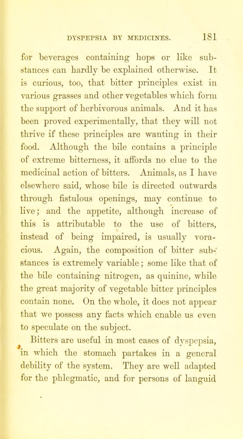 for beverages containing hops or like sub- stances can hardly be explained otherwise. It is curious, too, that bitter principles exist in various grasses and other vegetables which form the support of herbivorous animals. And it has been proved experimentally, that they will not thrive if these princijDles are wanting in their food. Although the bile contains a principle of extreme bitterness, it affords no clue to the medicinal action of bitters. Animals, as I have elsewhere said, whose bile is directed outwards through fistidous openings, may continue to live; and the appetite, although increase of this is attributable to the use of bitters, instead of being impaired, is usually vora- cious. Again, the composition of bitter sub- stances is extremely variable; some like that of the bile containing nitrogen, as quinine, while the great majority of vegetable bitter principles contain none. On the whole, it does not appear that we possess any facts which enable us even to specidate on the subject. Bitters are useful in most cases of d^-sjocpsia, in which the stomach partakes in a general debility of the system. They are well adapted for the phlegmatic, and for persons of languid