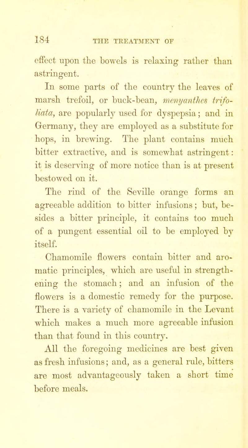 effect upon tie bowels is relaxing rather than astringent. In some parts of the country the leaves of marsh trefoil, or biick-bean, memjanthcs trifo- liata, are popularly used for dyspepsia; and in Germany, they are employed as a siibstitute for hops, in brewing. The plant contains much bitter extractive, and is somewhat astringent: it is deserving of more notice than is at present bestowed on it. The rind of the Seville orange forms an agreeable addition to bitter infusions; but, be- sides a bitter principle, it contains too much of a pungent essential oil to be employed by itself. Chamomile flowers contain bitter and aro- matic principles, which are useful in strength- ening the stomach; and an infusion of the flowers is a domestic remedy for the purpose. There is a variety of chamomile in the Levant which makes a much more agreeable infusion than that found in this country. All the foregoing medicines are best given as fresh infusions; and, as a general rule, bitters are most advantageously taken a short time before meals.
