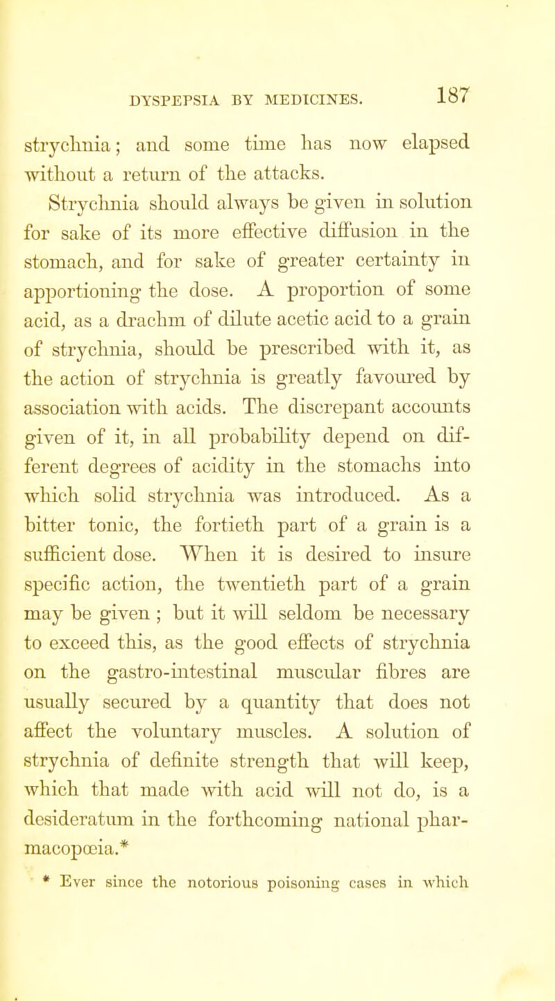 stryclmia; and some time has now elapsed witlioiit a return of the attacks. Stryclmia should always be given in solution for sake of its more effective diffusion in the stomach, and for sake of greater certainty in apportioning the dose. A proportion of some acid, as a drachm of dilute acetic acid to a grain of strychnia, shoidd be prescribed with it, as the action of strychnia is greatly favom^ed by association with acids. The discrepant accoiuits given of it, in all probability depend on dif- ferent degrees of acidity in the stomachs into which solid strychnia was introduced. As a bitter tonic, the fortieth part of a grain is a suilicient dose. When it is desired to insure specific action, the twentieth part of a grain may be given ; but it will seldom be necessary to exceed this, as the good effects of strychnia on the gastro-intestinal muscular fibres are usually secured by a quantity that does not affect the voluntary muscles. A solution of strychnia of definite strength that will keep, which that made with acid will not do, is a desideratum in the forthcoming national phar- macopoeia.* * Ever since the notorious poisoning cases in which