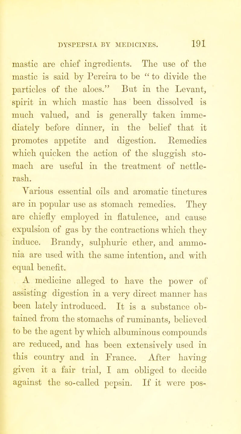 mastic are chief ingredients. The use of the mastic is said by Pereira to be  to divide the particles of the aloes. But in the Levant, spirit in which mastic has been dissolved is much valued, and is generally taken imme- diately before dinner, in the belief that it promotes appetite and digestion. Remedies wliich quicken the action of the sluggish sto- mach are useful in the treatment of nettle- rash. Various essential oils and aromatic tinctures are in popular use as stomach remedies. They are chiefly employed in flatulence, and cause expulsion of gas by the contractions which they induce. Brandy, sulphuric ether, and ammo- nia are used with the same intention, and with equal benefit. A medicine alleged to have the power of assisting digestion in a very direct manner has been lately introduced. It is a substance ob- tained from the stomachs of ruminants, believed to be the agent by which albuminous compounds are reduced, and has been extensively used in this country and in France. After having given it a fair trial, I am obliged to decide against the so-called pepsin. If it were pos-