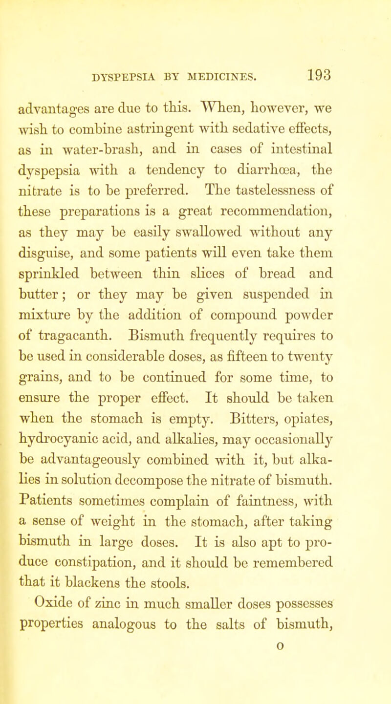 advantages ai'e due to this. When, however, we wish to combine astringent with sedative effects, as in water-brash, and in cases of intestinal dyspepsia Avith a tendency to dian-hoja, the nitrate is to be preferred. The tastelessness of these preparations is a great recommendation, as they may be easily swallowed without any disguise, and some patients will even take them sprinkled between thin slices of bread and butter; or they may be given suspended in mixture by the addition of compound powder of tragacanth. Bismuth frequently requires to be used in considerable doses, as fifteen to twenty grains, and to be continued for some time, to ensure the proper efiect. It should be taken when the stomach is empty. Bitters, opiates, hydrocyanic acid, and allcalies, may occasionally be advantageously combined with it, but alka- lies in solution decompose the nitrate of bismuth. Patients sometimes complain of faintness, with a sense of weight in the stomach, after taking bismuth in large doses. It is also apt to pro- duce constipation, and it should be remembered that it blackens the stools. Oxide of zinc in much smaller doses possesses properties analogous to the salts of bismuth, o