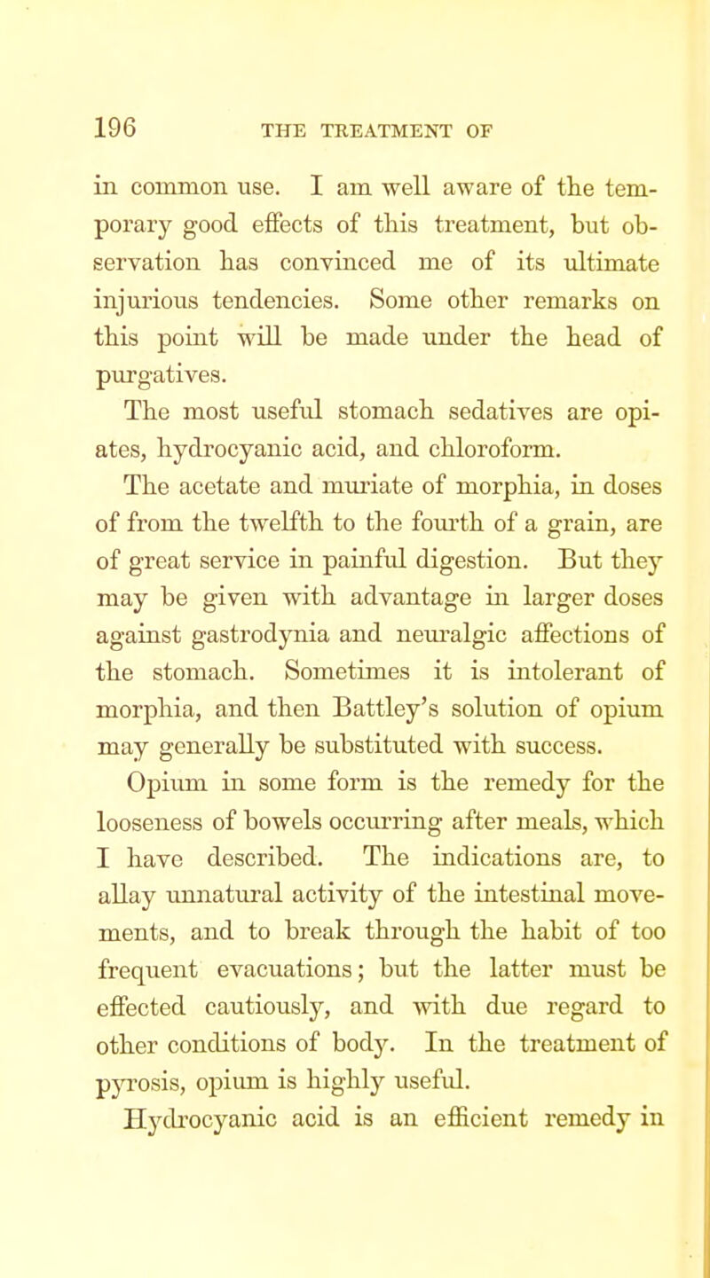 in common use. I am well aware of tlie tem- porary good effects of this treatment, but ob- servation lias convinced me of its ultimate injurious tendencies. Some other remarks on this point wUl be made under the head of purgatives. The most usefid stomach sedatives are opi- ates, hydrocyanic acid, and chloroform. The acetate and muriate of morphia, in doses of from the twelfth to the foiu'th of a grain, are of great service in painful digestion. But they may be given with advantage in larger doses against gastrodynia and neuralgic affections of the stomach. Sometimes it is intolerant of morphia, and then Battley's solution of opium may generally be substituted with success. Opium in some form is the remedy for the looseness of bowels occurring after meals, which I have described. The indications are, to allay unnatural activity of the intestinal move- ments, and to break through the habit of too frequent evacuations; but the latter must be effected cautiously, and svith due regard to other conditions of body. In the treatment of pjo-osis, opium is highly useful. Hydrocyanic acid is an efficient remedy in