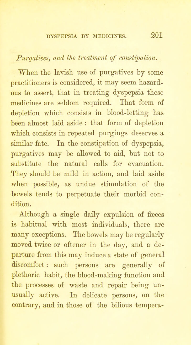 Purgatives, and the treatment of constipation. VVTien tlie lavish use of purgatives by some practitioners is considered, it may seem hazard- ous to assert, that in treating dyspepsia these medicines are seldom required. That form of depletion which consists in blood-letting has been almost laid aside : that form of depletion which consists in repeated purgings deserves a similar fate. In the constipation of dyspepsia, purgatives may be allowed to aid, but not to substitute the natural calls for evacuation. They should be mild in action, and laid aside when possible, as undue stimtdation of the bowels tends to perpetuate their morbid con- dition. Although a single daily expulsion of faeces is habitual with most individuals, there are many exceptions. The bowels may be regularly moved twice or oftener in the day, and a de- parture from this may induce a state of general discomfort: such persons are generally of plethoric habit, the blood-maldng fimction and the processes of waste and repair being un- usually active. In delicate persons, on the contrary, and in those of the bilious tempera-