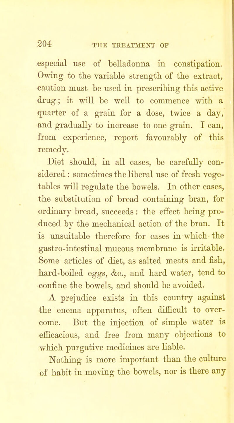 especial use of belladonna in constipation. Owing to the variable strength of the extract, caution must be used in prescribing this active drug; it will be well to commence with a quarter of a grain for a dose, twice a day, and gradually to increase to one grain. I can, from experience, report favourably of this remedy. Diet should, in all cases, be carefully con- sidered : sometimes the liberal use of fresh vege- tables will regulate the bowels. In other cases, the substitution of bread containing bran, for ordinary bread, succeeds : the effect being pro- duced by the mechanical action of the bran. It is imsuitable therefore for cases in which the gastro-intestinal mucous membrane is initable. Some articles of diet, as salted meats and fish, hard-boiled eggs, &c., and hard water, tend to confine the bowels, and should be avoided. A prejudice exists in this coxmtry against the enema apparatus, often difficult to over- come. But the injection of simple water is efficacious, and free from many objections to which pm^gative medicines are liable. Nothing is more important than the culture of habit in moving the bowels, nor is there any