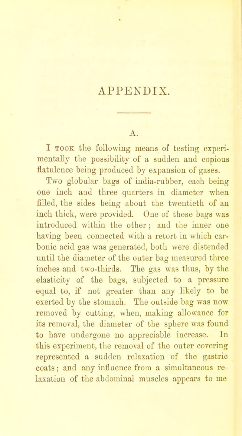 APPENDIX. A. I TOOK the following means of testing experi- mentally the possibility of a sudden and copious flatulence being produced by expansion of gases. Two globular bags of india-rubber, each being one inch aud three quarters in diameter when filled, the sides being about the twentieth of an inch thick, were provided. One of these bags was introduced within the other; and the inner one having been connected with a retort in wiiich car- bonic acid gas was generated, both were distended until the diameter of the outer bag measured three inches and two-thirds. The gas was thus, by the elasticity of the bags, subjected to a pressure equal to, if not greater than any likely to be exerted by the stomach. The outside bag was now removed by cutting, when, making allowance for its removal, the diameter of the sphere was found to have undergone no appreciable increase. In this experiment, the removal of the outer covering represented a sudden relaxation of the gastric coats; and any influence from a simultaneous re- laxation of the abdominal muscles appears to me