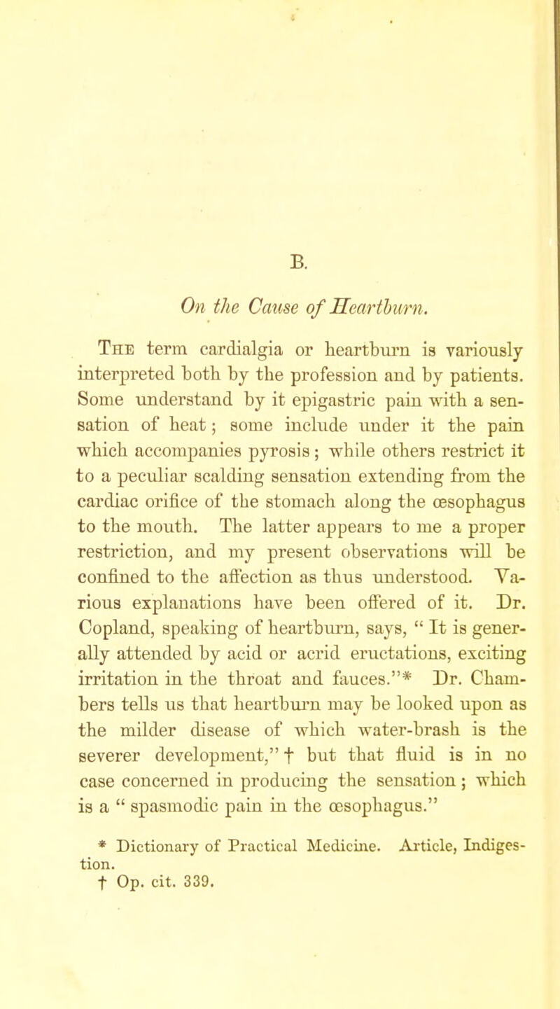 B. On the Cause of Mearthiirn. The term cardialgia or heartbui'ii is variously interpreted both by the profession and by patients. Some understand by it epigastric pain with a sen- sation of heat; some include under it the paia which accompanies pyrosis; while others restrict it to a peculiar scalding sensation extending from the cardiac orifice of the stomach along the oesophagus to the mouth. The latter appears to me a proper restriction, and my present observations will be confined to the afiection as thus understood. Va- rious explanations have been ofiered of it. Dr. Copland, speaking of heartburn, says,  It is gener- ally attended by acid or acrid eructations, exciting irritation in the throat and fauces.* Dr. Cham- bers tells us that heartbui'u may be looked upon as the milder disease of which water-brash is the severer development, t but that fluid is in no case concerned in producing the sensation ; which is a  spasmodic pain in the oesophagus. * Dictionary of Practical Mediciiie. Article, Indiges- tion. t Op. cit. 339.