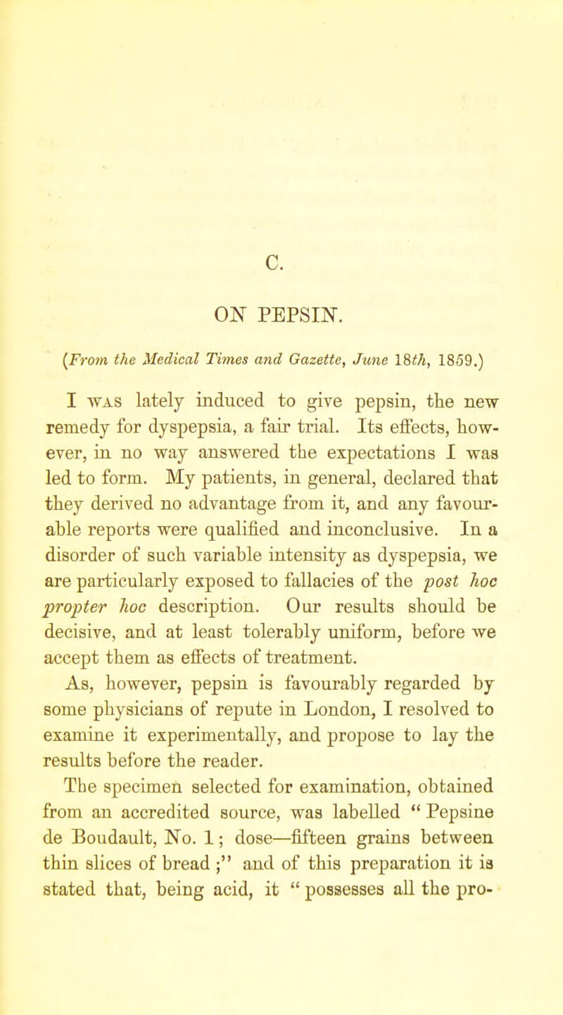 c. ON PEPSIN. (From the Medical Times and Gazette, June \%th, 1859.) I WAS lately induced to give pepsin, the new remedy for dyspepsia, a fair trial. Its effects, how- ever, in no way answered the expectations I was led to form. My patients, in general, declared that they derived no advantage from it, and any favour- able reports were qualified and inconclusive. In a disorder of such variable intensity as dyspepsia, we are particularly exposed to fallacies of the post hoc propter hoc description. Our results should be decisive, and at least tolerably uniform, before we accept them as effects of treatment. As, however, pepsin is favourably regarded by some physicians of repute in London, I resolved to examine it experimentally, and propose to lay the results before the reader. The specimen selected for examination, obtained from an accredited source, was labelled  Pepsine de Boudault, No. 1; dose—fifteen grains between thin slices of bread ; and of this preparation it is stated that, being acid, it  possesses all the pro-