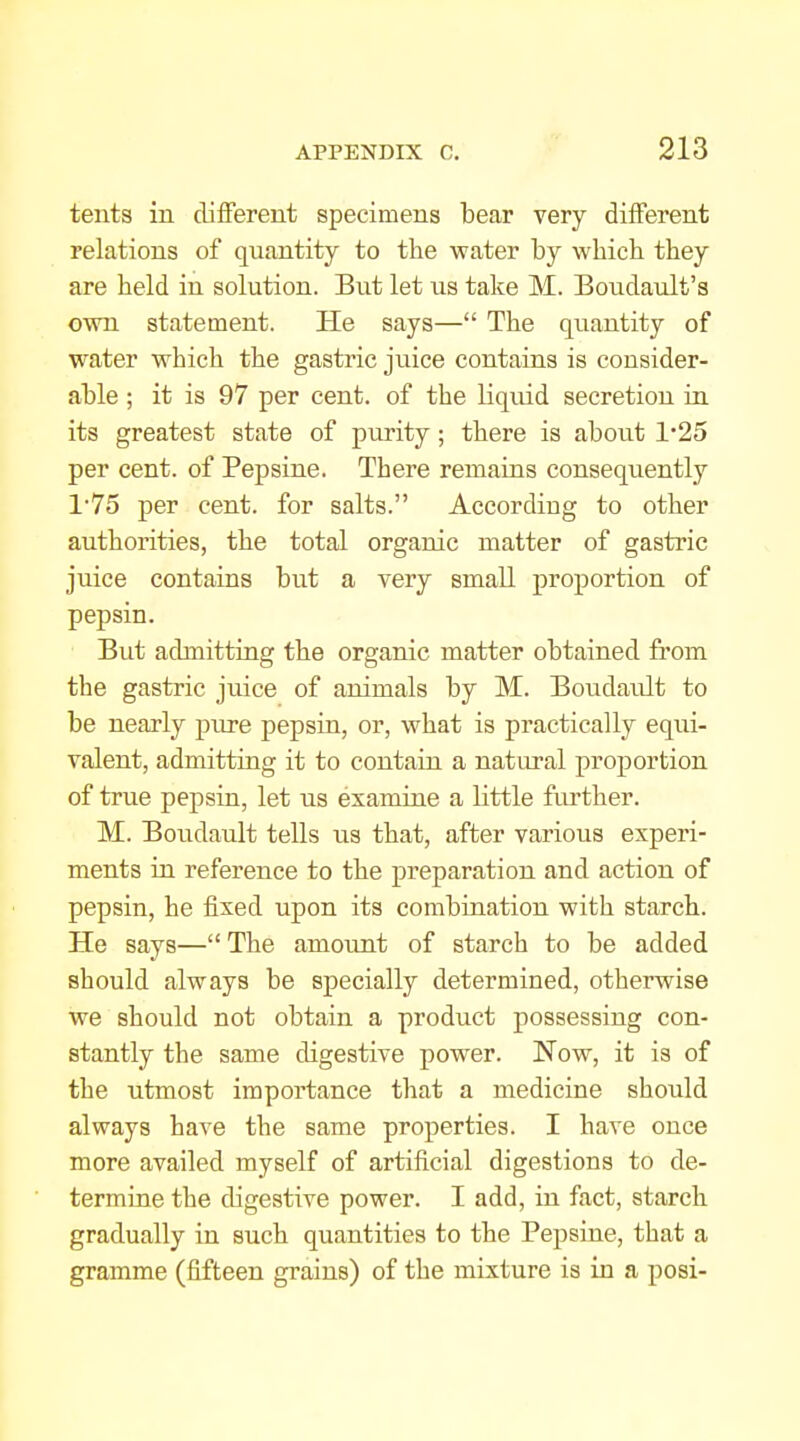 tents in different specimens bear very different relations of quantity to the water by which they are held in solution. But let us take M. Boudault's own statement. He says— The quantity of water which the gastric juice contains is consider- able ; it is 97 per cent, of the liquid secretion ia its greatest state of purity; there is about 1*25 per cent, of Pepsine. There remains consequently 1'75 per cent, for salts. According to other authorities, the total organic matter of gastric juice contains but a very small proportion of pepsin. But admitting the organic matter obtained from the gastric juice of animals by M. Boudault to be nearly piire pepsin, or, what is practically equi- valent, admitting it to contain a natural proportion of true pepsin, let us examine a little fiu'ther. M. Boudault tells us that, after various experi- ments in reference to the preparation and action of pepsin, he fixed upon its combination with starch. He says—The amount of starch to be added should always be specially determined, otherwise we should not obtain a product possessing con- stantly the same digestive power. Now, it is of the utmost importance that a medicine should always have the same properties. I have once more availed myself of artificial digestions to de- termine the digestive power. I add, in fact, starch gradually in such quantities to the Pepsine, that a gramme (fifteen grains) of the mixture is in a posi-