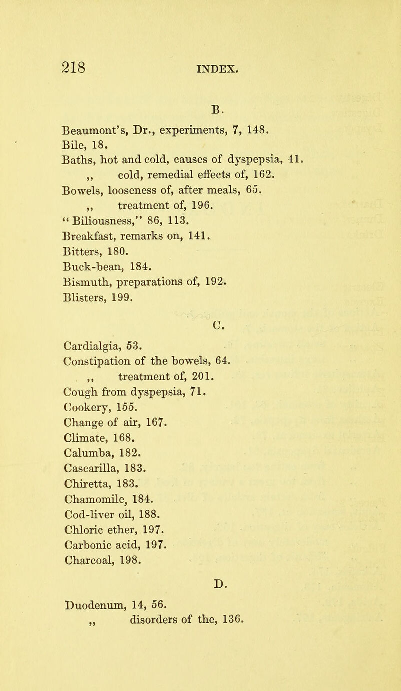 B. Beaumont's, Dr., experiments, 7, 148. Bile, 18. Baths, hot and cold, causes of dyspepsia, 41. „ cold, remedial effects of, 162. Bowels, looseness of, after meals, 65. ,, treatment of, 196. Biliousness, 86, 113. Breakfast, remarks on, 141. Bitters, 180. Buck-bean, 184. Bismuth, preparations of, 192. Blisters, 199. C. Cardialgia, 53. Constipation of the bowels, 64. ,, treatment of, 201. Cough from dyspepsia, 71. Cookery, 155. Change of air, 167. Climate, 168. Calumba, 182. Cascarilla, 183. Chiretta, 183. Chamomile, 184. Cod-liver oil, 188. Chloric ether, 197. Carbonic acid, 197. Charcoal, 198. D. Duodenum, 14, 56. „ disorders of the, 136.