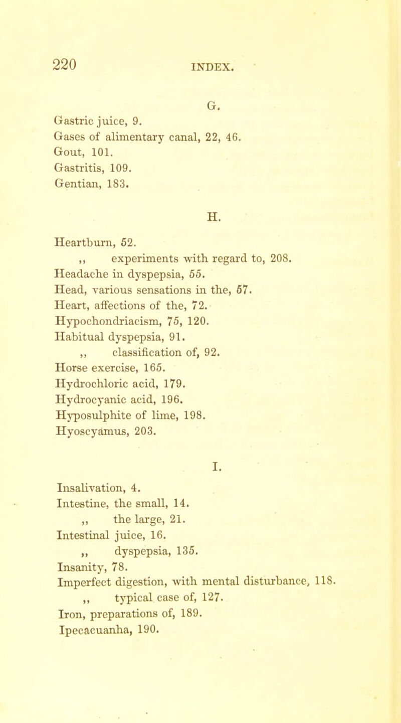 G. Gastric juice, 9. Gases of alimentary canal, 22, 46. Gout, 101. Gastritis, 109. Gentian, 183. H. Heartburn, 52. ,, experiments with regard to, 208. Headache in dyspepsia, 55. Head, various sensations in the, 67. Heart, affections of the, 72. Hypochondriacism, 75, 120. Habitual dyspepsia, 91. ,, classification of, 92. Horse exercise, 165. Hydrochloric acid, 179. Hydrocyanic acid, 196. Hyposulphite of lime, 198. Hyoscyamus, 203. I. Insalivation, 4. Intestijie, the small, 14. ,, the large, 21. Intestinal juice, 16. dyspepsia, 135. Insanity, 78. Imperfect digestion, with mental disturbance, 118. „ typical case of, 127. Iron, preparations of, 189. Ipecacuanha, 190.