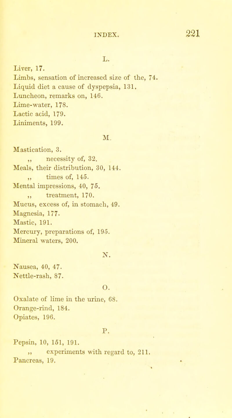 L. Liver, 17. Limbs, sensation of increased size of the, 74. Liquid diet a cause of dyspepsia, 131. Liuicheon, remarks on, 146. Lime-water, 178. Lactic acid, 179. Liniments, 199. M. Mastication, 3. ,, necessity of, 32. Meals, their distribution, 30, 144. ,, times of, 145. Mental impressions, 40, 75. treatment, 170. Mucus, excess of, in stomach, 49. Magnesia, 177- Mastic, 191. Mercury, preparations of, 195. Mineral waters, 200. N. Nausea, 40, 47. Nettle-rash, 87. O. Oxalate of lime in the urine, 68. Orange-rind, 184. Opiates, 196. P. Pepsin, 10, 151, 191. „ experiments with regard to, 211. Pancreas, 19.