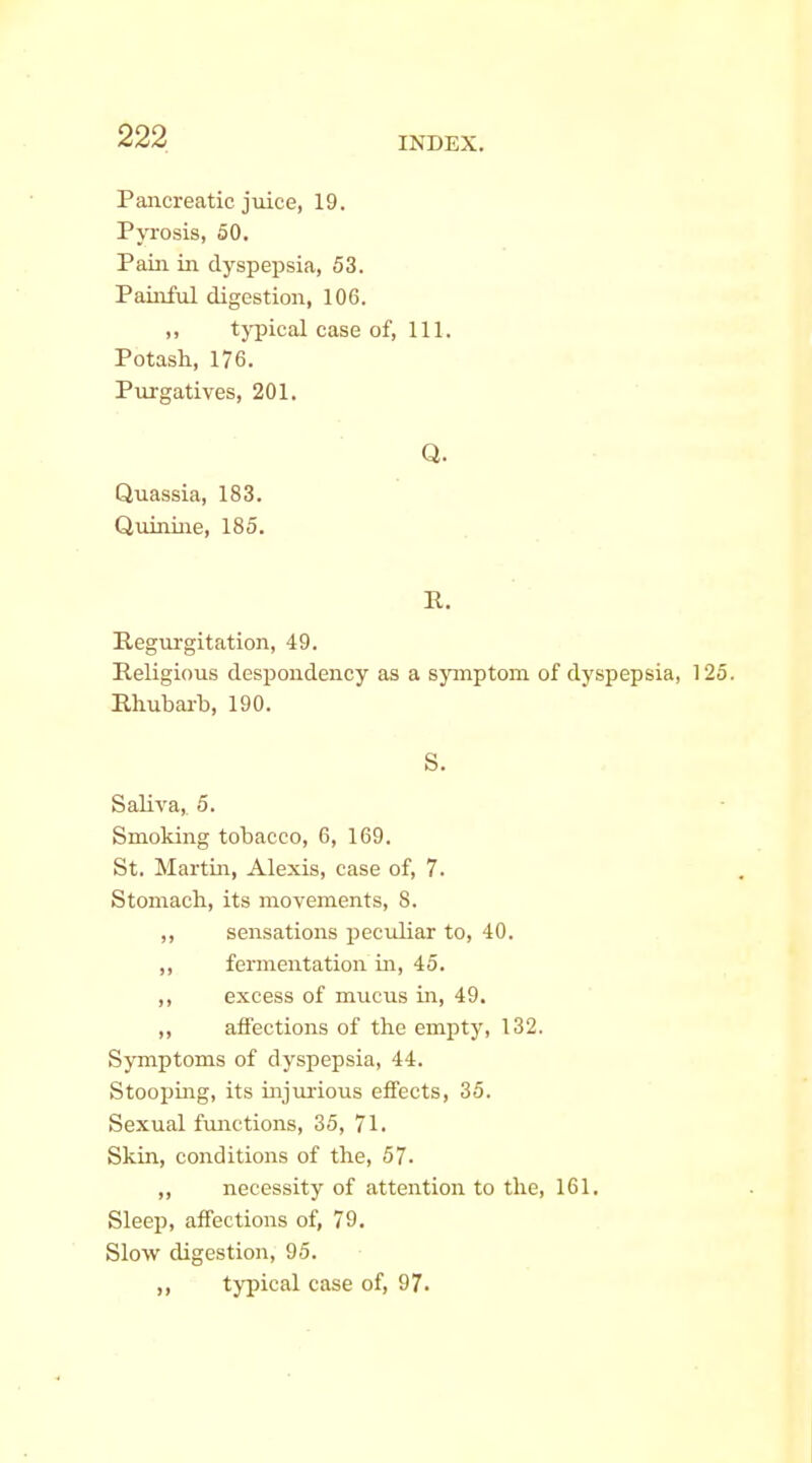 Pancreatic juice, 19. Pyrosis, 50. Paiii in dyspepsia, 53. Painful digestion, 106. „ typical case of, 111. Potash, 176. Purgatives, 201. Q. Quassia, 183. Quinine, 185. R. Regurgitation, 49. Religious despondency as a symptom of dyspepsia, 1 Rliubai-b, 190. S. Saliva, 5. Smoking tobacco, 6, 169. St. Martin, Alexis, case of, 7. Stomach, its movements, 8. ,, sensations peculiar to, 40. ,, fermentation in, 45. ,, excess of mucus in, 49. ,, affections of the empty, 132. Symptoms of dyspepsia, 44. Stooping, its injurious effects, 35. Sexual functions, 35, 71. Skin, conditions of the, 57. ,, necessity of attention to the, 161. Sleei), affections of, 79, Slow digestion, 95. ,, typical case of, 97.