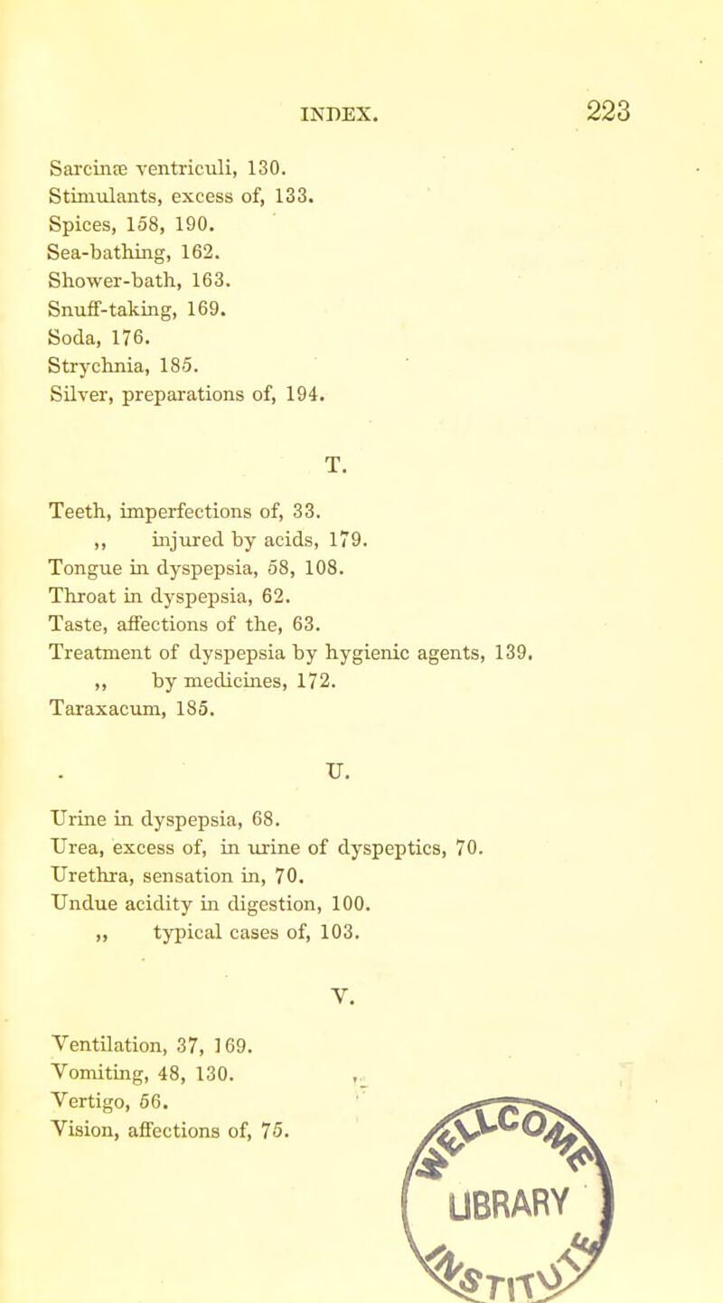 Sarcinee ventriculi, 130. Stiniulants, excess of, 133. Spices, 158, 190. Sea-bathing, 162. Shower-bath, 163. Snuif-taking, 169. Soda, 176. Strychnia, 185. Silver, preparations of, 194. T. Teeth, imperfections of, 33. ,, injured by acids, 179. Tongue ia dyspepsia, 58, 108. Throat in dyspepsia, 62. Taste, affections of the, 63. Treatment of dyspepsia by hygienic agents, 139, ,, by medicines, 172. Taraxacum, 185. U. Urine in dyspepsia, 68. Urea, excess of, in urine of dyspeptics, 70. Urethra, sensation in, 70. Undue acidity in digestion, 100. ,, typical cases of, 103, V. Ventilation, 37, 169. Vomiting, 48, 130. Vertigo, 66. Vision, affections of, 75.