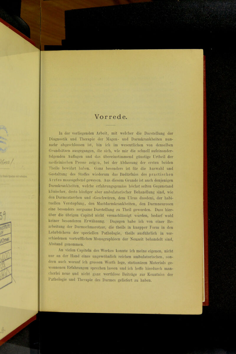 Vorrede. In der vorliegenden Arbeit, mit welcher die Darstellung der Diagnostik und Therapie der Magen- und Darmkrankheiten nun- mehr abgeschlossen ist, bin ich im wesentlichen von denselben Grundsätzen ausgegangen, die sich, wie mir die schnell aufeinander- folgenden Auflagen und das übereinstimmend günstige Urtheil der medicinischen Presse zeigen, bei der Abfassung der ersten beiden Theile bewährt haben. Ganz besonders ist für die Auswahl und Gestaltung des Stoffes wiederum das Bedürfniss des practischen Arztes maassgebend gewesen. Aus diesem Grundeist auch denjenigen Darmkrankheiten, welche erfahrungsgemäss höchst selten Gegenstand klinischer, desto häufiger aber ambulatorischer Behandlung sind, wie den Darmcatarrhen und -Geschwüren, dem Ulcus duodeni, der habi- tuellen Verstopfung, den Mastdarmkrankheiten, den Darmneurosen eine besonders sorgsame Darstellung zu Theil geworden. Dass hier- über die übrigen Capitel nicht vernachlässigt wurden, bedarf wohl keiner besonderen Erwähnung. Dagegen habe ich von einer Be- arbeitung der Darmschmarotzer, die theils in knapper Form in den Lehrbüchern der speciellen Pathologie, theils ausführlich in ver- schiedenen vortrefflichen Monographieen der Neuzeit behandelt sind, Abstand genommen. An vielen Capiteln des Werkes konnte ich meine eigenen, nicht nur an der Hand eines ungewöhnlich reichen ambulatorischen, son- dern auch worauf ich grossen Werth lege, stationären Materials ge- wonnenen Erfahrungen sprechen lassen und ich hoffe hierdurch man- cherlei neue und nicht ganz werthlosc Beiträge zur Kenntniss der Pathologie und Therapie des Darmes geliefert zu haben.