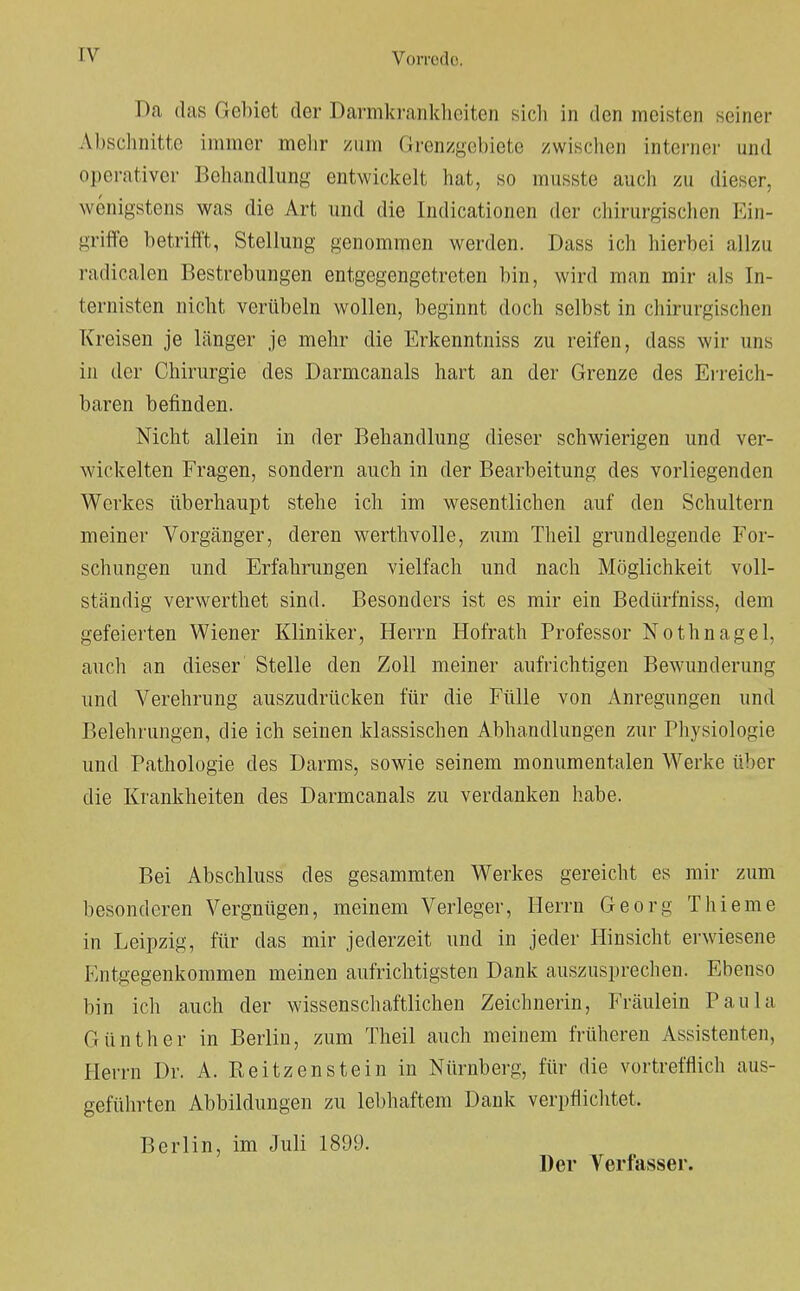 Da das Gebiet der Darmkrankheiten sich in den meisten seiner Abschnitte immer mehr zum Grenzgebiete zwischen interner und operativer Behandlung entwickelt hat, so musste auch zu dieser, wenigstens was die Art und die Indicationen der chirurgischen Ein- griffe betrifft, Stellung genommen werden. Dass ich hierbei allzu radicalen Bestrebungen entgegengetreten bin, wird man mir als In- ternisten nicht verübeln wollen, beginnt doch selbst in chirurgischen Kreisen je länger je mehr die Erkenntniss zu reifen, dass wir uns in der Chirurgie des Darmcanals hart an der Grenze des Erreich- baren befinden. Nicht allein in der Behandlung dieser schwierigen und ver- wickelten Fragen, sondern auch in der Bearbeitung des vorliegenden Werkes überhaupt stehe ich im wesentlichen auf den Schultern meiner Vorgänger, deren werthvolle, zum Theil grundlegende For- schungen und Erfahrungen vielfach und nach Möglichkeit voll- ständig verwerthet sind. Besonders ist es mir ein Bedürfniss, dem gefeierten Wiener Kliniker, Herrn Hofrath Professor Nothnagel, auch an dieser Stelle den Zoll meiner aufrichtigen Bewunderung und Verehrung auszudrücken für die Fülle von Anregungen und Belehrungen, die ich seinen klassischen Abhandlungen zur Physiologie und Pathologie des Darms, sowie seinem monumentalen Werke über die Krankheiten des Darmcanals zu verdanken habe. Bei Abschluss des gesammten Werkes gereicht es mir zum besonderen Vergnügen, meinem Verleger, Herrn Georg Thieme in Leipzig, für das mir jederzeit und in jeder Hinsicht erwiesene Entgegenkommen meinen aufrichtigsten Dank auszusprechen. Ebenso bin ich auch der wissenschaftlichen Zeichnerin, Fräulein Paula Günther in Berlin, zum Theil auch meinem früheren Assistenten, Herrn Dr. A. Reitzenstein in Nürnberg, für die vortrefflich aus- geführten Abbildungen zu lebhaftem Dank verpflichtet. Berlin, im Juli 1899. Der Verfasser.
