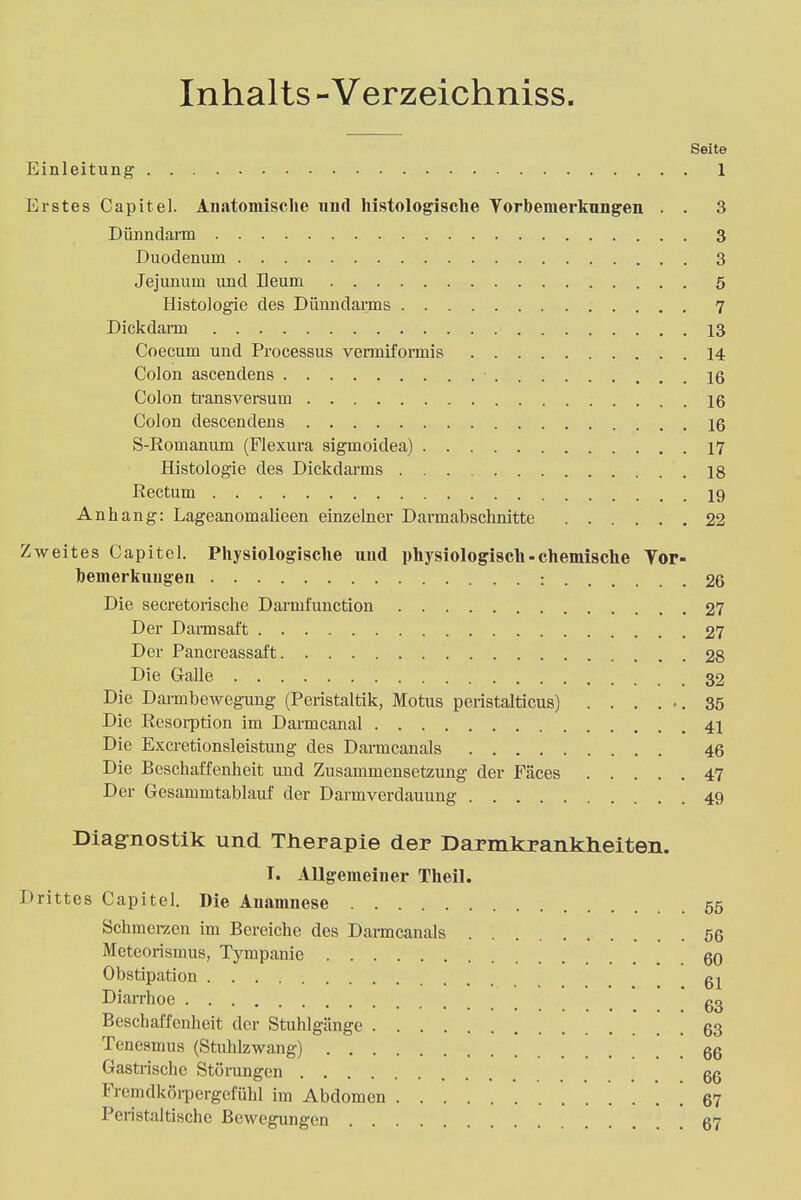 Inhalts - Verzeichniss. Seite Einleitung 1 Erstes Capitel. Anatomische und histologische Vorbemerkungen . . 3 Dünndarm 3 Duodenum 3 Jejunum und Ileum 5 Histologie des Dünndarms 7 Dickdarm 13 Coecum und Processus vermiformis 14 Colon ascendens 16 Colon transversum 16 Colon descendens 16 S-Romanum (Flexura sigmoidea) 17 Histologie des Dickdarms 18 Rectum 19 Anhang: Lageanomalieen einzelner Darmabschnitte 22 Zweites Capitel. Physiologische und physiologisch-chemische Yor- bemerkuugen : 26 Die secretorische Darml'ivnction 27 Der Dannsaft 27 Der Pancreassaft 28 Die Galle 32 Die Darmbewegung (Peristaltik, Motus peristalticus) ...... 35 Die Resorption im Darmcanal 41 Die Excretionsleistung des Darmcanals 46 Die Beschaffenheit und Zusammensetzung der Fäces 47 Der Gesammtablauf der Darmverdauung 49 Diagnostik und Therapie der Darmkrankaeiten. I. Allgemeiner Theil. Drittes Capitel. Die Anamnese 55 Schmerzen im Bereiche des Darmcanals 56 Meteorismus, Tympanie 60 Obstipation gj Diarrhoe g3 Beschaffenheit der Stuhlgänge ' 63 Tenesmus (Stahlzwang) 66 Gastrische Störungen 66 Fremdkörpergefühl im Abdomen 67 Peristaltische Bewegungen 67
