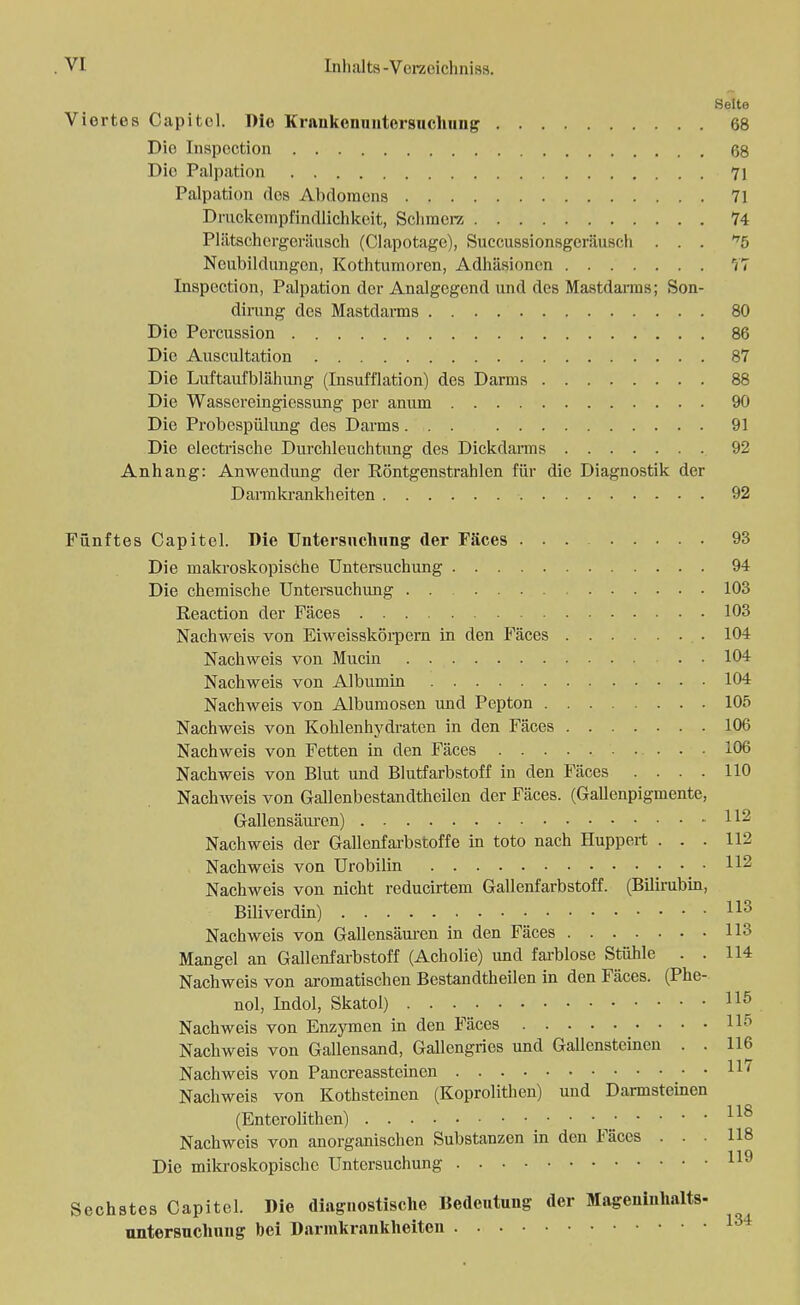 Seite Viertes Capitel. Die Kriinkenniitersuchung 68 Die Inspection 68 Die Palpation 71 Palpation des Abdomens 71 Druckenipl'indlichkeit, Scliraerz 74 Plätschergeräusch (Clapotage), Succussionsgcräusch ... ^5 Neubildungen, Kothtumoren, Adhäsionen 77 Inspection, Palpation der Analgegcnd und des Mastdarms; Son- dirung des Mastdarms 80 Die Percussion 86 Die Auscultation 87 Die Luftaui'blähung (Insufflation) des Darms 88 Die Wasscreingiessung per anum 90 Die Probespülung des Darms 91 Die electrische Durchleuchtung des Dickdarms 92 Anhang: Anwendung der Röntgenstrahlen für die Diagnostik der Darmkrankheiten 92 Fünftes Capitel. Die Untersuchung der Fäces 93 Die makroskopische Untersuchung 94 Die chemische Untersuchung 103 Reaction der Fäces 103 Nachweis von Eiweisskörpern in den Fäces 104 Nachweis von Mucin . . 104 Nachweis von Albumin 104 Nachweis von Albumosen und Pepton 105 Nachweis von Kohlenhydraten in den Fäces 106 Nachweis von Fetten in den Fäces 106 Nachweis von Blut und Blutfarbstoff in den Fäces .... 110 Nachweis von Gallenbestandtheilen der Fäces. (Gallenpigmente, Gallensäuren) I*2 Nachweis der Gallenfarbstoffe in toto nach Huppert ... 112 Nachweis von Urobilin 112 Nachweis von nicht reducirtem Gallenfarbstoff. (Bilirubin, Biliverdin) 113 Nachweis von Gallensäuren in den Fäces 113 Mangel an Gallenfarbstoff (Acholie) und farblose Stühle . . 114 Nachweis von aromatischen Bestandtheilen in den Fäces. (Phe- nol, Indol, Skatol) 118 Nachweis von Enzymen in den Fäces 115 Nachweis von Gallensand, Gallengries und Gallensteinen . . 116 Nachweis von Pancreassteinen Nachweis von Kothsteinen (Koprolithen) und Darmsteinen (Enterolithen) 118 Nachweis von anorganischen Substanzen in den Fäces ... 118 Die mikroskopische Untersuchung 119 Sechstes Capitel. Die diagnostische Bedeutung der Mageninhalts- Untersuchung bei Darmkrankheiten 134