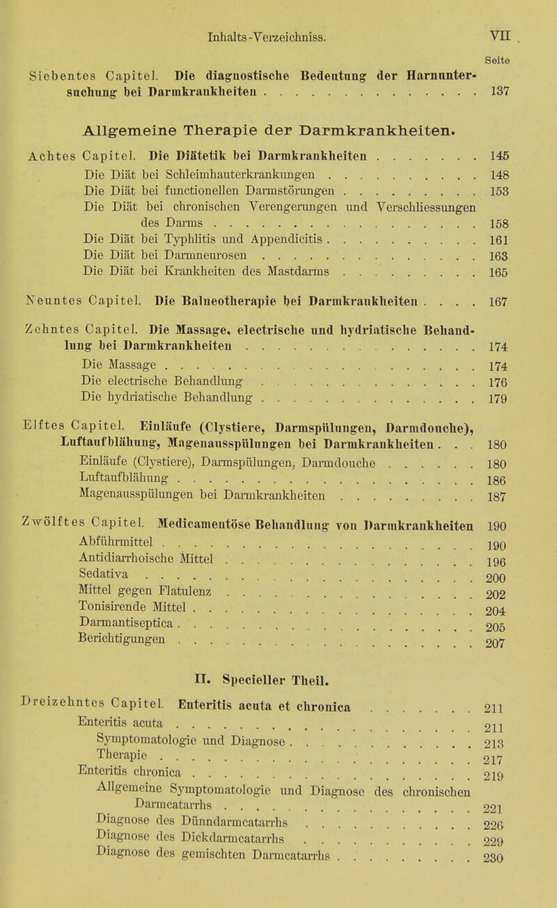 Seite siebentes Capitel. Die diagnostische Bedeutung der Harnunter- suchung bei Darmkrankheiten 137 Allgemeine Therapie der Darmkrankheiten. Achtes Capitel. Die Diätetik bei Darmkrankheiten 146 Die Diät bei Schleimhauterkrankungen 148 Die Diät bei functionellen Darmstörungen 153 Die Diät bei chronischen Verengerungen und Verschliessungen des Darms 158 Die Diät bei Typhlitis und Appendicitis 161 Die Diät bei Darmneurosen 163 Die Diät bei Krankheiten des Mastdarms 165 Neuntes Capitel. Die Balneotherapie bei Darmkrankheiten .... 167 Zehntes Capitel. Die Massage, electrische und hydriatische Behand- lung hei Darmkrankheiten 174 Die Massage 174 Die electrische Behandlung 176 Die hydriatische Behandlung 179 Elftes Capitel. Einlaufe (Clystiere, Darmspülungen, Darmdouclie), Luftaufhlähung, Magenausspülungen bei Darmkrankheiten... 180 Einläufe (Clystiere), Dannspülungen, Darmdouche 180 Livftaufblähung 186 Magenausspülungen bei Darmkrankheiten 187 Zwölftes Capitel. Medicanieutöse Behandlung tou Darmkrankheiten 190 Abführmittel j9q Antidiarrhoische Mittel .196 Sedativa 200 Mittel gegen Flatulenz 202 Tonisirende Mittel 204 Darmantiseptica 205 Berichtigungen 207 n. Specieller Theil. Dreizehntes Capitel. Enteritis acuta et chronica 211 Enteritis acuta 2H Symptomatologie und Diagnose 213 Therapie 217 Enteritis chronica 219 Allgemeine Symptomatologie und Diagnose des chronischen Darmcatarrhs 221 Diagnose des Dünndaracatarrhs 226 Diagnose des Dickdarmcatarrhs 229 Diagnose des gemischten Darmcatarrhs 230