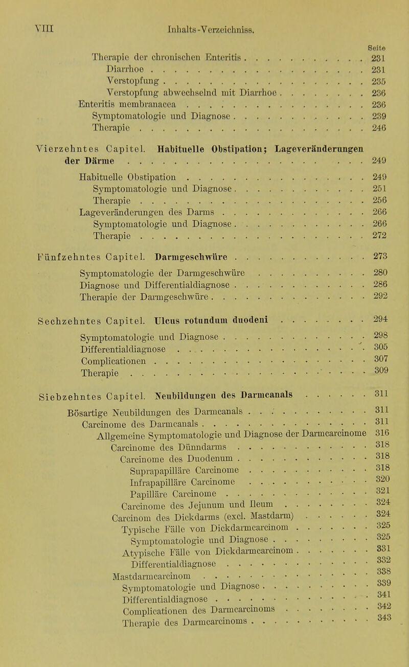 Seite Therapie der chronischen Enteritis 231 Diarrhoe 231 Verstopfung 235 Verstopfung abwechselnd mit Diarrhoe 236 Enteritis membranacca 236 Symptomatologie und Diagnose 239 Therapie 246 Vierzehntes Capitel. Habituelle Obstipation; Lageyeränderungen der Darme 249 Habituelle Obstipation 249 Symptomatologie und Diagnose 251 Therapie 256 Lageveränderungen des Darms 266 Symptomatologie und Diagnose 266 Therapie 272 Fünfzehntes Capitel. Darmgeschwüre 273 Symptomatologie der Darmgeschwüre 280 Diagnose und Differentialdiagnose 286 Therapie der Darmgeschwüre 292 Sechzehntes Capitel. Ulcus rotundum duodeui 294 Symptomatologie und Diagnose • 298 Differentialdiagnose . . 305 Complicationen 307 Therapie • .... 309 Siebzehntes Capitel. Neubildungen des Darmcanals 311 Bösartige Neubildungen des Darmcanals . . : 311 Carcinome des Darmcanals 311 Allgemeine Symptomatologie und Diagnose der Darmcarcinome 316 Carcinome des Dünndarms 318 Carcinome des Duodenum 318 Suprapapilläre Carcinome 318 Infrapapilläre Carcinome . 320 Papilläre Carcinome 321 Carcinome des Jejunum und Ileum 324 Carcinom des Dickdarms (excl. Mastdarm) 324 Typische Fälle von Dickdarmcai-cinom 325 Symptomatologie und Diagnose 325 Atypische Fälle von Dickdarmcarcinom 331 Differentialdiagnose 332 Mastdarmcarcinom 33 Symptomatologie und Diagnose °™ Differentialdiagnose Complicationen des Darmcarcinonis ^ Therapie des Darmcarcinoms 343