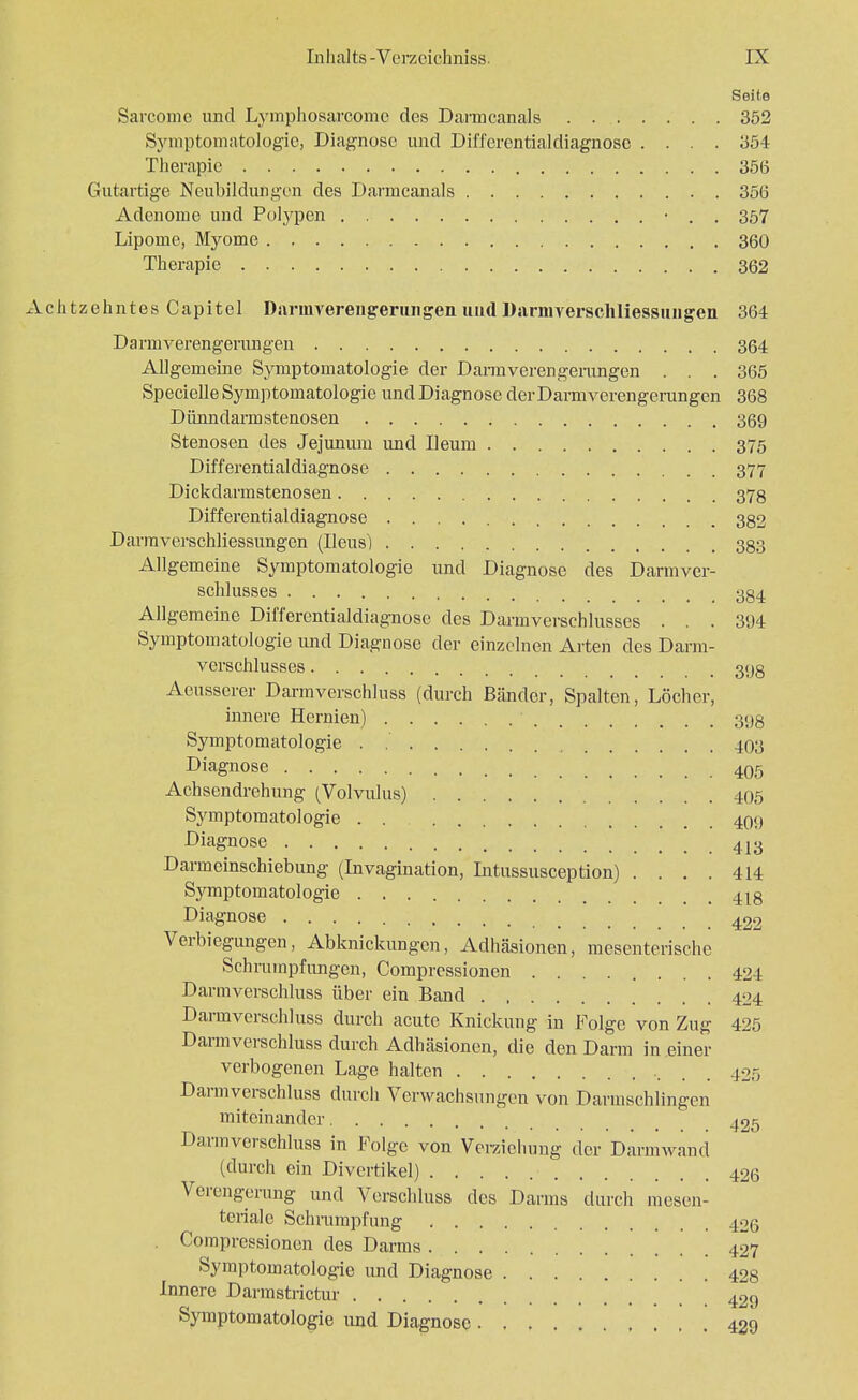Seite Sarcome und Lymphosarcomc des Darmcanals . 352 Symptomatologie, Diagnose und Differentialdiagnose .... 354 Therapie 356 Gutartige Neubildungen des Darmcanals 356 Adenome und Polypen • . . 357 Lipome, Myome 360 Therapie 362 htzehntes Capitel Daruwerengeruiigen und Darmyerschliessiuigen 364 Darmverengerungen 364 Allgemeine Symptomatologie der Darmverengerangen . . . 365 Specielle Symptomatologie und Diagnose derDarmverengerangen 368 Dünndarm Stenosen 369 Stenosen des Jejunum und Ueum 375 Differential diagnose 377 Dickdarmstenosen 37g Differentialdiagnose 382 Darmverschliessungen (Ileus) 383 Allgemeine Symptomatologie und Diagnose des Darmver- schlusses 384 Allgemeine Differentialdiagnose des Darmversehlusses ... 394 Symptomatologie und Diagnose der einzelnen Arten des Darm- verschlusses , 3(j8 Aeusserer Darmverschluss (durch Bänder, Spalten, Löcher, innere Hernien) ' 398 Symptomatologie . .' 403 Diagnose 405 Achsendrehung (Volvulus) 405 Symptomatologie 409 Diagnose 413 Darmeinschiebung (Invagination, Intussusception) .... 414 Symptomatologie 418 Diagnose 422 Verbiegungen, Abknickungen, Adhäsionen, mesenterische Schrumpfungen, Compressionen 424 Darmverschluss über ein Band 424 Darmverschluss durch acute Knickung in Folge von Zug 425 Darmverschluss durch Adhäsionen, die den Darm in einer verbogenen Lage halten •. . . 425 Darmverschluss durch Verwachsungen von Darmschlingen miteinander 425 Darmverschluss in Folge von Verzichung der Darmwand (durch ein Divertikel) 426 Verengerung und Verschluss des Darms durch mesen- teriale Schrumpfung 426 . Compressionen des Darms 427 Symptomatologie und Diagnose 428 Innere Darmstrictur 429 Symptomatologie und Diagnose 429