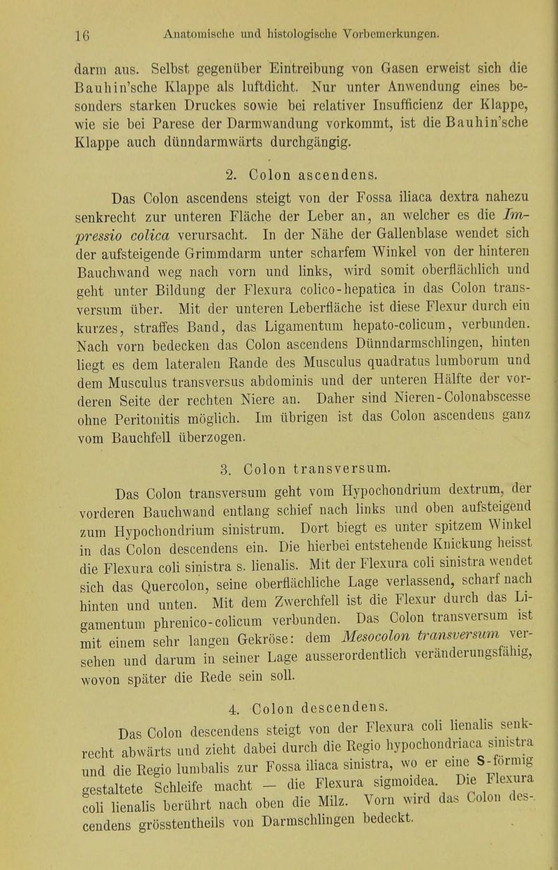 darin aus. Selbst gegenüber Eintreibung von Gasen erweist sich die Bauhin'sche Klappe als luftdicht. Nur unter Anwendung eines be- sonders starken Druckes sowie bei relativer Insuffizienz der Klappe, wie sie bei Parese der Darmwandung vorkommt, ist die Bauhin'sche Klappe auch dünndarmwärts durchgängig. 2. Colon ascendens. Das Colon ascendens steigt von der Fossa iliaca dextra nahezu senkrecht zur unteren Fläche der Leber an, an welcher es die Im- pressio colica verursacht. In der Nähe der Gallenblase wendet sich der aufsteigende Grimmdarm unter scharfem Winkel von der hinteren Bauchwand weg nach vorn und links, wird somit oberflächlich und geht unter Bildung der Flexura colico-hepatica in das Colon trans- versum über. Mit der unteren Leberfläche ist diese Flexur durch ein kurzes, straffes Band, das Ligamentum hepato-colicum, verbunden. Nach vorn bedecken das Colon ascendens Dünndarmschlingen, hinten liegt es dem lateralen Rande des Musculus quadratus lumborum und dem Musculus transversus abdominis und der unteren Hälfte der vor- deren Seite der rechten Niere an. Daher sind Nieren-Colonabscesse ohne Peritonitis möglich. Im übrigen ist das Colon ascendens ganz vom Bauchfell überzogen. 3. Colon transversum. Das Colon transversum geht vom Hypochondrium dextrum, der vorderen Bauchwand entlang schief nach links und oben aufsteigend zum Hypochondrium sinistrum. Dort biegt es unter spitzem Winkel in das Colon descendens ein. Die hierbei entstehende Knickung heisst die Flexura coli sinistra s. lienalis. Mit der Flexura coli sinistra wendet sich das Quercolon, seine oberflächliche Lage verlassend, scharf nach hinten und unten. Mit dem Zwerchfell ist die Flexur durch das Li- gamentum phrenico-colicum verbunden. Das Colon transversum ist mit einem sehr langen Gekröse: dem Mesocolon transversum ver- sehen und darum in seiner Lage ausserordentlich veränderungsfanig, wovon später die Rede sein soll. 4. Colon descendens. Das Colon descendens steigt von der Flexura coli lienalis senk- recht abwärts und zieht dabei durch die Regio hypochondnaca smistra und die Regio lumbalis zur Fossa iliaca sinistra, wo er eine S-formig gestaltete Schleife macht die Flexura sigmoidea. Die Flexura coli lienalis berührt nach oben die Milz. Vorn wird das Colon des- cendens grösstentheils von Darmschlingen bedeckt.