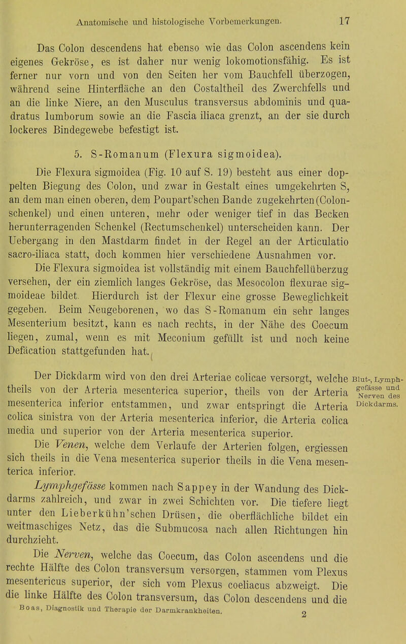 Das Colon descendens hat ebenso wie das Colon ascendens kein eigenes Gekröse, es ist daher nur wenig lokomotionsfähig. Es ist ferner nur vorn und von den Seiten her vom Bauchfell überzogen, während seine Hinterfläche an den Costaltheil des Zwerchfells und an die linke Niere, an den Musculus transversus abdominis und qua- dratus lumborum sowie an die Fascia iliaca grenzt, an der sie durch lockeres Bindegewebe befestigt ist. 5. S-Romanum (Flexura sigmoidea). Die Flexura sigmoidea (Fig. 10 auf S. 19) besteht aus einer dop- pelten Biegung des Colon, und zwar in Gestalt eines umgekehrten S, an dem man einen oberen, dem Poupart'schen Bande zugekehrten (Colon- schenkel) und einen unteren, mehr oder weniger tief in das Becken herunterragenden Schenkel (Rectumschenkel) unterscheiden kann. Der Uebergang in den Mastdarm findet in der Regel an der Articulatio sacro-iliaca statt, doch kommen hier verschiedene Ausnahmen vor. Die Flexura sigmoidea ist vollständig mit einem Bauchfellüberzug versehen, der ein ziemlich langes Gekröse, das Mesocolon flexurae sig- moideae bildet. Hierdurch ist der Flexur eine grosse Beweglichkeit gegeben. Beim Neugeborenen, wo das S-Romanum ein sehr langes Mesenterium besitzt, kann es nach rechts, in der Nähe des Coecum liegen, zumal, wenn es mit Meconium gefüllt ist und noch keine Defäcation stattgefunden hat.. Der Dickdarm wird von den drei Arteriae colicae versorgt, welche Blut-, Lymph- theils von der Arteria mesenterica superior, theils von der Arteria N^nudnes mesenterica inferior entstammen, und zwar entspringt die Arteria Diokdarms- colica sinistra von der Arteria mesenterica inferior, die Arteria colica media und superior von der Arteria mesenterica superior. Die Venen, welche dem Verlaufe der Arterien folgen, ergiessen sich theils in die Vena mesenterica superior theils in die Vena mesen- terica inferior. Lymphgefässe kommen nach Sappey in der Wandung des Dick- darms zahlreich, und zwar in zwei Schichten vor. Die tiefere liegt unter den Lieberkühn'schen Drüsen, die oberflächliche bildet ein weitmaschiges Netz, das die Submucosa nach allen Richtungen hin durchzieht. Die Nerven, welche das Coecum, das Colon ascendens und die rechte Hälfte des Colon transversum versorgen, stammen vom Plexus mesentericus superior, der sich vom Plexus coeliacus abzweigt. Die die linke Hälfte des Colon transversum, das Colon descendens und die Boas, Diagnostik und Therapie der Darmkrankheiten. O