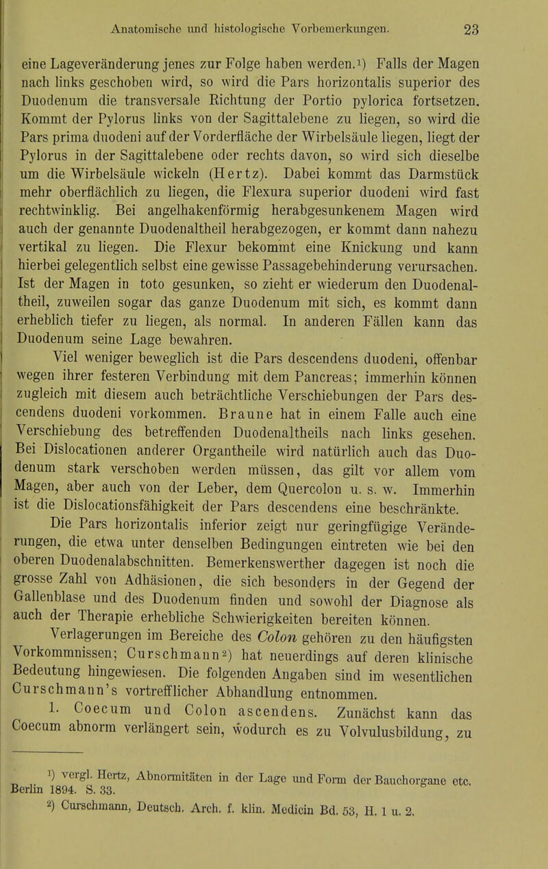 eine Lageveränderung jenes zur Folge haben werden.1) Falls der Magen nach links geschoben wird, so wird die Pars horizontalis superior des Duodenum die transversale Richtung der Portio pylorica fortsetzen. Kommt der Pylorus links von der Sagittalebene zu liegen, so wird die Pars prima duodeni auf der Vorderfläche der Wirbelsäule liegen, liegt der Pylorus in der Sagittalebene oder rechts davon, so wird sich dieselbe um die Wirbelsäule wickeln (Hertz). Dabei kommt das Darmstück mehr oberflächlich zu liegen, die Flexura superior duodeni wird fast rechtwinklig. Bei angelhakenförmig herabgesunkenem Magen wird auch der genannte Duodenaltheil herabgezogen, er kommt dann nahezu vertikal zu liegen. Die Flexur bekommt eine Knickung und kann hierbei gelegentlich selbst eine gewisse Passagebehinderung verursachen. Ist der Magen in toto gesunken, so zieht er wiederum den Duodenal- theil, zuweilen sogar das ganze Duodenum mit sich, es kommt dann erheblich tiefer zu liegen, als normal. In anderen Fällen kann das Duodenum seine Lage bewahren. Viel weniger beweglich ist die Pars descendens duodeni, offenbar wegen ihrer festeren Verbindung mit dem Pancreas; immerhin können zugleich mit diesem auch beträchtliche Verschiebungen der Pars des- cendens duodeni vorkommen. Braune hat in einem Falle auch eine Verschiebung des betreffenden Duodenaltheils nach links gesehen. Bei Dislocationen anderer Organtheile wird natürlich auch das Duo- denum stark verschoben werden müssen, das gilt vor allem vom Magen, aber auch von der Leber, dem Quercolon u. s. w. Immerhin ist die Dislocationsfähigkeit der Pars descendens eine beschränkte. Die Pars horizontalis inferior zeigt nur geringfügige Verände- rungen, die etwa unter denselben Bedingungen eintreten wie bei den oberen Duodenalabschnitten. Bemerkenswerther dagegen ist noch die grosse Zahl vou Adhäsionen, die sich besonders in der Gegend der Gallenblase und des Duodenum finden und sowohl der Diagnose als auch der Therapie erhebliche Schwierigkeiten bereiten können. Verlagerungen im Bereiche des Colon gehören zu den häufigsten Vorkommnissen; Curschmann*) hat neuerdings auf deren klinische Bedeutung hingewiesen. Die folgenden Angaben sind im wesentlichen Curschmann's vortrefflicher Abhandlung entnommen. 1. Coecum und Colon ascendens. Zunächst kann das Coecum abnorm verlängert sein, wodurch es zu Volvulusbildung, zu 1) vergl. Hertz, Abnormitäten in der Lage und Form der Bauchorgane etc. Berlin 1894. S. 33. 2) Curschmann, Deutsch. Arch. f. klin. Mcdicin Bd. 53, H. 1 u. 2.