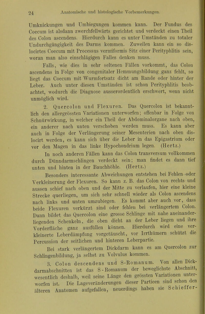 Umknickmigen und Umbiegungen kommen kann. Der Fundus des Coecum ist alsdann zwerchfcllwärts gerichtet und verdeckt einen Theil des Colon ascendens. Hierdurch kann es unter Umständen zu totaler Undurchgängigkeit des Darms kommen. Zuweilen kann ein so dis- locirtes Coecum mit Processus vermiformis Sitz einer Perityphlitis sein, woran man also einschlägigen Falles denken muss. Falls, wie dies in sehr seltenen Fällen vorkommt, das Colon ascendens in Folge von congenitaler Hemmungsbildung ganz fehlt, so liegt das Coecum mit Wurmfortsatz dicht am Rande oder hinter der Leber. Auch unter diesen Umständen ist schon Perityphlitis beob- achtet, wodurch die Diagnose ausserordentlich erschwert, wenn nicht unmöglich wird. 2. Quercolon und Flexuren. Das Quercolon ist bekannt- lich den allergrössten Variationen unterworfen; offenbar in Folge von Schnürwirkung, in welcher ein Theil der Abdominalorgane nach oben, ein anderer nach unten verschoben werden muss. Es kann aber auch in Folge der Verlängerung seiner Mesenterien nach oben dis- locirt werden, es kann sich über die Leber in das Epigastrium oder vor den Magen in das linke Hypochondrium legen. (Hertz.) In noch anderen Fällen kann das Colon transversum vollkommen durch Dünndarmschlingen verdeckt sein; man findet es dann tief unten und hinten in der Bauchhöhle. (Hertz.) Besonders interessante Abweichungen entstehen bei Fehlen oder Verkleinerung der Flexuren. So kann z. B. das Colon von rechts und aussen schief nach oben und der Mitte zu verlaufen, hier eine kleine Strecke querliegen, um sich sehr schnell wieder als Colon ascendens nach links und unten umzubiegen. Es kommt aber auch vor, dass beide Flexuren verkürzt sind oder fehlen bei verlängertem Colon. Dann bildet das Quercolon eine grosse Schlinge mit nahe aneinander- liegenden Schenkeln, die oben dicht an der Leber liegen und ihre Vorderfläche ganz ausfüllen können. Hierdurch wird eine ver- kleinerte Leberdämpfung vorgetäuscht, vor Irrthümern schützt die Percussion der seitlichen und hinteren Leberpartie. Bei stark verlängertem Dickdarm kann es am Quercolon zur Schlingenbildung, ja selbst zu Volvulus kommen. 3. Colon descendens und S-Romanum. Von allen Dick- darmabschnitten ist das S-Romanum der beweglichste Abschnitt, wesentlich deshalb, weil seine Länge den grössten Variationen unter- worfen ist. Die Lageveränderungen dieser Partieen sind schon den älteren Anatomen aufgefallen, neuerdings haben sie Schieffer-