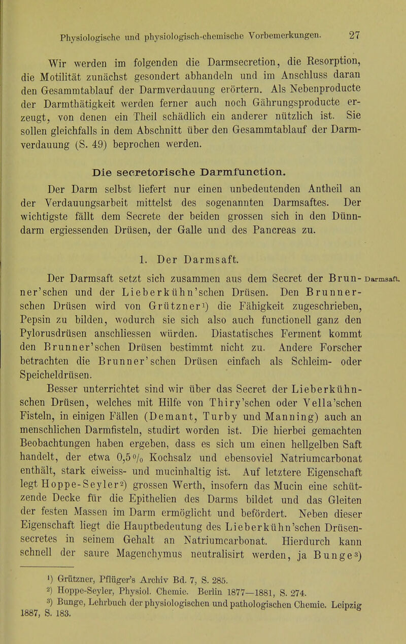 Wir werden im folgenden die Darmsecretion, die Resorption, die Motilität zunächst gesondert abhandeln und im Anschluss daran den Gesammtablauf der Darmverdauung erörtern. Als Nebenproducte der Darmthätigkeit werden ferner auch noch Gährungsproducte er- zeugt, von denen ein Theil schädlich ein anderer nützlich ist. Sie sollen gleichfalls in dem Abschnitt über den Gesammtablauf der Darm- verdauung (S. 49) beprochen werden. Die secretorisclie Darmfiinction. Der Darm selbst liefert nur einen unbedeutenden Antheil an der Verdauungsarbeit mittelst des sogenannten Darmsaftes. Der wichtigste fällt dem Secrete der beiden grossen sich in den Dünn- darm ergiessenden Drüsen, der Galle und des Pancreas zu. 1. Der Darmsaft. Der Darmsaft setzt sich zusammen aus dem Secret der Brun- ner'schen und der Lieberkühn'schen Drüsen. Den Brunner- sehen Drüsen wird von Grützner1) die Fähigkeit zugeschrieben, Pepsin zu bilden, wodurch sie sich also auch functionell ganz den Pylorusdrüsen anschliessen würden. Diastatisches Ferment kommt den Brunner'schen Drüsen bestimmt nicht zu. Andere Forscher betrachten die Brunner'schen Drüsen einfach als Schleim- oder Speicheldrüsen. Besser unterrichtet sind wir über das Secret der Lieberkühn- schen Drüsen, welches mit Hilfe von Thiry'sehen oder Vella'sehen Fisteln, in einigen Fällen (Demant, Turby und Manning) auch an menschlichen Darmfisteln, studirt worden ist. Die hierbei gemachten Beobachtungen haben ergeben, dass es sich um einen hellgelben Saft handelt, der etwa 0,5% Kochsalz und ebensoviel Natriumcarbonat enthält, stark eiweiss- und mucinhaltig ist. Auf letztere Eigenschaft legt Hoppe-Seyler2) grossen Werth, insofern das Mucin eine schüt- zende Decke für die Epithelien des Darms bildet und das Gleiten der festen Massen im Darm ermöglicht und befördert. Neben dieser Eigenschaft liegt die Hauptbedeutung des Lieberkühn'schen Drüsen- secretes in seinem Gehalt an Natriumcarbonat. Hierdurch kann schnell der saure Magenchymus neutralisirt werden, ja Bunge3) ') Grützner, Pflüger's Archiv Bd. 7, S. 285. 2) Hoppe-Seyler, Physiol. Chemie. Berlin 1877—1881, S. 274. 3) Bunge, Lehrbuch der physiologischen und pathologischen Chemie. Leipzig 1887, S. 183.