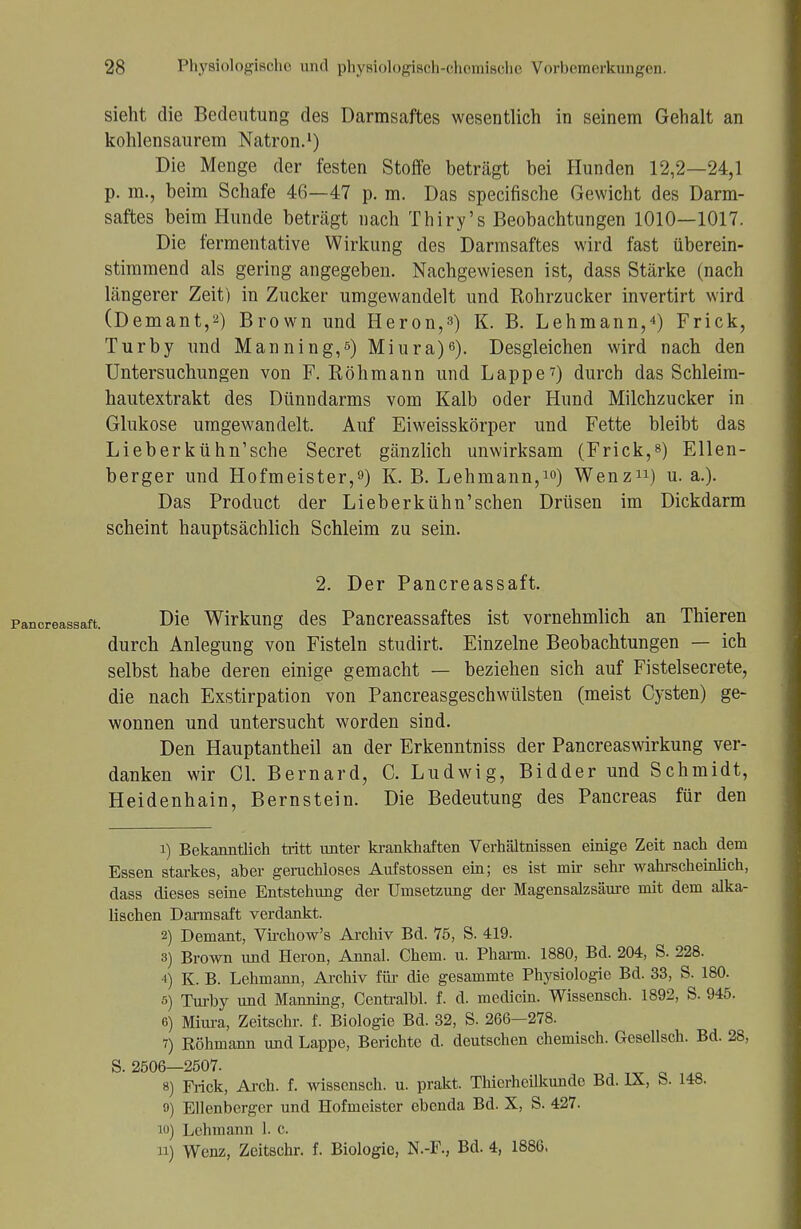 sieht die Bedeutung des Darmsaftes wesentlich in seinem Gehalt an kohlensaurem Natron.1) Die Menge der festen Stoffe beträgt bei Hunden 12,2—24,1 p. m., beim Schafe 46—47 p. m. Das specifische Gewicht des Darm- saftes beim Hunde beträgt nach Thiry's Beobachtungen 1010—1017. Die fermentative Wirkung des Darmsaftes wird fast überein- stimmend als gering angegeben. Nachgewiesen ist, dass Stärke (nach längerer Zeit) in Zucker umgewandelt und Rohrzucker invertirt wird (Demant,2) Brown und Heron,^) K. B. Lehmann,4) Frick, Turby und Manning,ß) Miura)6). Desgleichen wird nach den Untersuchungen von F. Röhmann und Lappe7) durch das Schleim- hautextrakt des Dünndarms vom Kalb oder Hund Milchzucker in Glukose umgewandelt. Auf Eiweisskörper und Fette bleibt das Lieberkühn'sche Secret gänzlich unwirksam (Frick,8) Ellen- berger und Hofmeister,9) K. B. Lehmann,10) Wenz11) u. a.). Das Product der Lieb erkühn'sehen Drüsen im Dickdarm scheint hauptsächlich Schleim zu sein. 2. Der Pancreassaft. Die Wirkung des Pancreassaftes ist vornehmlich an Thieren durch Anlegung von Fisteln studirt. Einzelne Beobachtungen — ich selbst habe deren einige gemacht — beziehen sich auf Fistelsecrete, die nach Exstirpation von Pancreasgeschwülsten (meist Cysten) ge- wonnen und untersucht worden sind. Den Hauptantheil an der Erkenntniss der Pancreaswirkung ver- danken wir Cl. Bernard, C. Ludwig, Bidder und Schmidt, Heidenhain, Bernstein. Die Bedeutung des Pancreas für den 1) Bekanntlich tritt unter krankhaften Verhältnissen einige Zeit nach dem Essen starkes, aber geruchloses Aufstossen ein; es ist mir sehr wahrscheinlich, dass dieses seine Entstehung der Umsetzung der Magensalzsäure mit dem alka- lischen Darmsaft verdankt. 2) Demant, Virchow's Archiv Bd. 75, S. 419. 3) Brown und Heron, Annal. Chem. u. Pharm. 1880, Bd. 204, S. 228. 4) K. B. Lehmann, Archiv für die gesammte Physiologie Bd. 33, S. 180. 5) Turby und Manning, Centralbl. f. d. medicin. Wissensch. 1892, S. 945. 6) Miura, Zeitschr. f. Biologie Bd. 32, S. 266—278. 7) Röhmann und Lappe, Berichte d. deutschen chemisch. Gesellsch. Bd. 28, S. 2506—2507. 8) Frick, Arch. f. wissensch. u. prakt. Thierheilkunde Bd. IX, S. 148. 9) Ellenberger und Hofmeister ebenda Bd. X, S. 427. iu) Lehmann 1. c. ii) Wenz, Zeitschr. f. Biologie, N.-F., Bd. 4, 1886.