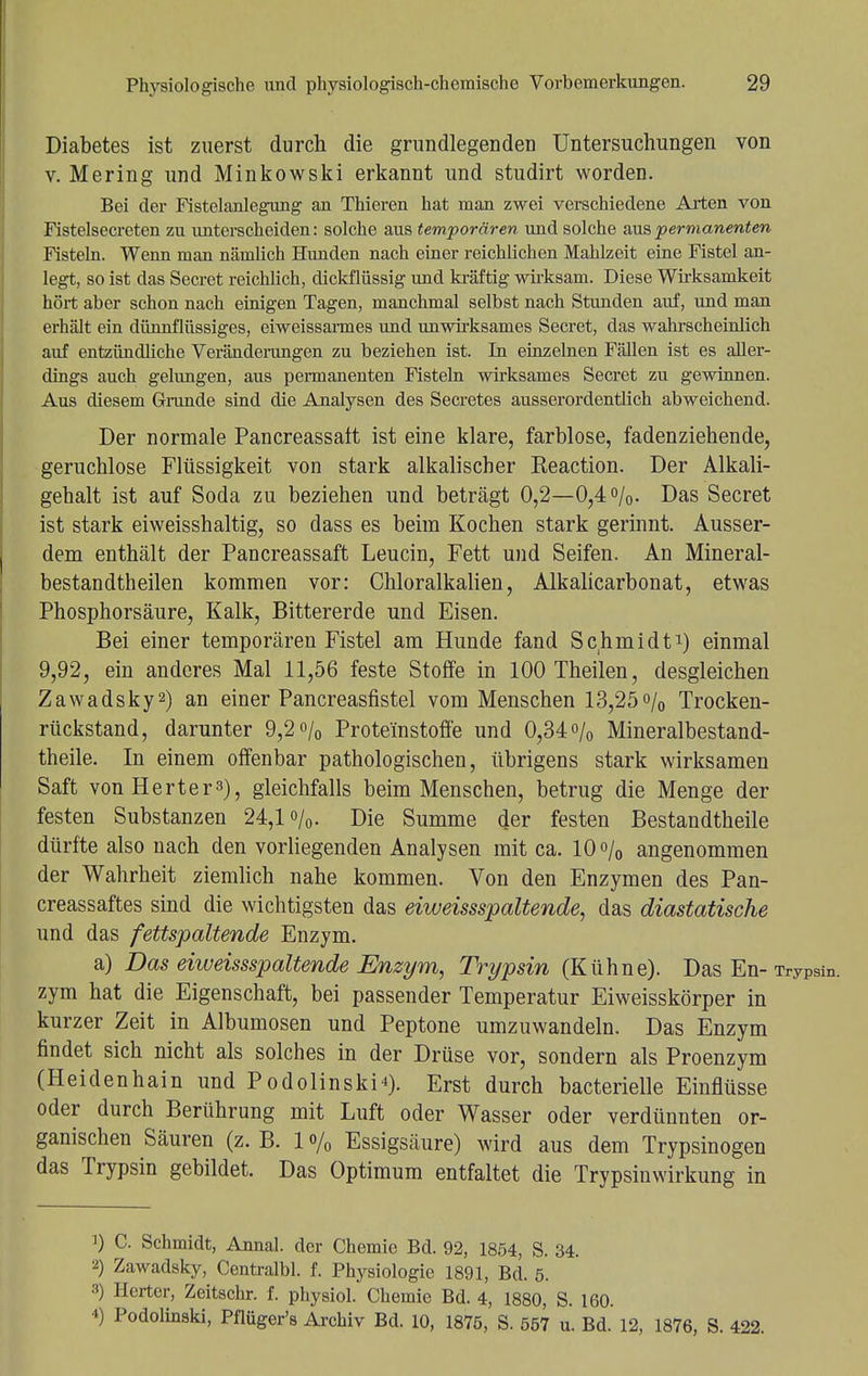 Diabetes ist zuerst durch die grundlegenden Untersuchungen von v. Mering und Minkowski erkannt und studirt worden. Bei der Fistelanlegung an Thieren hat man zwei verschiedene Arten von Fistelsecreten zu unterscheiden: solche aus temporären und solche aus permanenten Fisteln. Wenn man nämlich Hunden nach einer reichlichen Mahlzeit eine Fistel an- legt, so ist das Secret reichlich, dickflüssig und kräftig wirksam. Diese Wirksamkeit hört aber schon nach einigen Tagen, manchmal selbst nach Stunden auf, und man erhält ein dünnflüssiges, eiweissarmes und unwirksames Secret, das wahrscheinlich auf entzündliche Veränderungen zu beziehen ist. In einzelnen Fällen ist es aller- dings auch gelungen, aus permanenten Fisteln wirksames Secret zu gewinnen. Aus diesem Grunde sind die Analysen des Secretes ausserordentlich abweichend. Der normale Pancreassalt ist eine klare, farblose, fadenziehende, geruchlose Flüssigkeit von stark alkalischer Keaction. Der Alkali- gehalt ist auf Soda zu beziehen und beträgt 0,2—0,4%. Das Secret ist stark eiweisshaltig, so dass es beim Kochen stark gerinnt. Ausser- dem enthält der Pancreassaft Leucin, Fett und Seifen. An Mineral- bestandtheilen kommen vor: Chloralkalien, Alkalicarbonat, etwas Phosphorsäure, Kalk, Bittererde und Eisen. Bei einer temporären Fistel am Hunde fand Schmidt1) einmal 9,92, ein anderes Mal 11,56 feste Stoffe in 100 Theilen, desgleichen Zawadsky2) an einer Pancreasfistel vom Menschen 13,25% Trocken- rückstand, darunter 9,2% Prote'instoffe und 0,34% Mineralbestand- theile. In einem offenbar pathologischen, übrigens stark wirksamen Saft von Hertel), gleichfalls beim Menschen, betrug die Menge der festen Substanzen 24,1%. Die Summe der festen Bestandtheile dürfte also nach den vorliegenden Analysen mit ca. 10% angenommen der Wahrheit ziemlich nahe kommen. Von den Enzymen des Pan- creassaftes sind die wichtigsten das eiweissspaltende, das diastatische und das fettspaltende Enzym. a) Das eiweissspaltende Enzym, Trypsin (Kühne). Das En-Trypsin. zym hat die Eigenschaft, bei passender Temperatur Eiweisskörper in kurzer Zeit in Albumosen und Peptone umzuwandeln. Das Enzym findet sich nicht als solches in der Drüse vor, sondern als Proenzym (Heidenhain und Podolinski*). Erst durch bacterielle Einflüsse oder durch Berührung mit Luft oder Wasser oder verdünnten or- ganischen Säuren (z. B. 1 o/0 Essigsäure) wird aus dem Trypsinogen das Trypsin gebildet. Das Optimum entfaltet die Trypsinwirkung in 1) C. Schmidt, Annal. der Chemie Bd. 92, 1854, S. 34. 2) Zawadsky, Centralbl. f. Physiologie 1891, Bd. 5. 3) Hcrter, Zeitschr. f. physiol. Chemie Bd. 4, 1880, S. 160. 4) Podolinski, Pflüger's Archiv Bd. 10, 1875, S. 557 u. Bd. 12, 1876, S. 422.