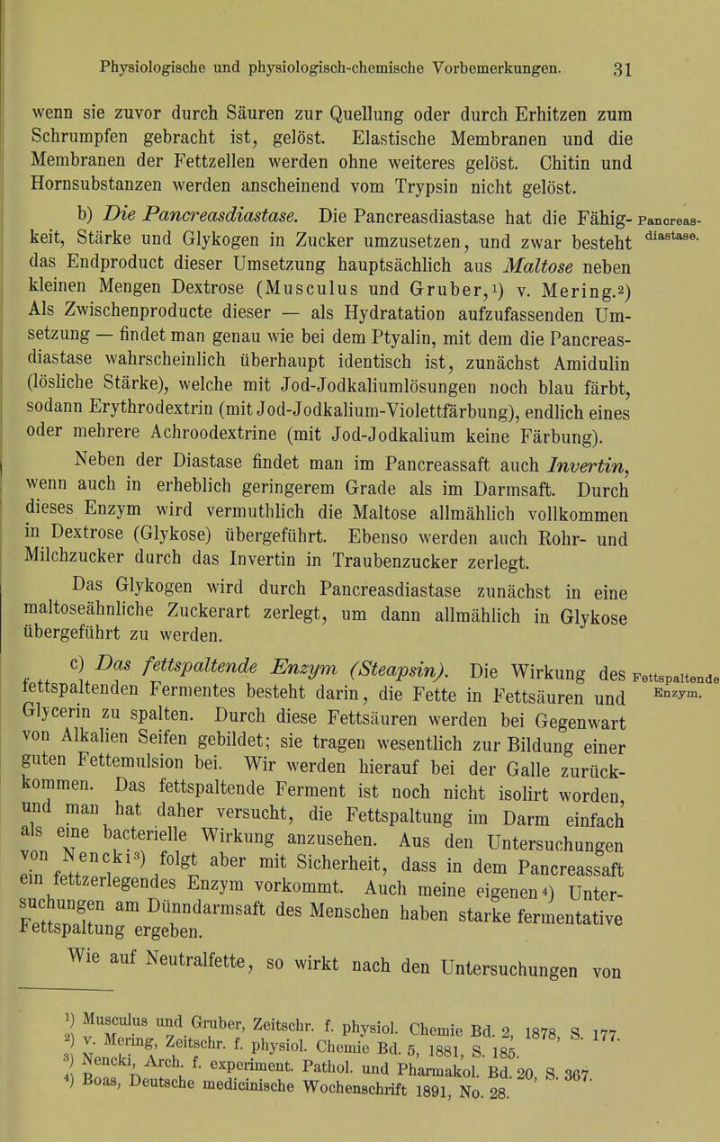 wenn sie zuvor durch Säuren zur Quellung oder durch Erhitzen zum Schrumpfen gebracht ist, gelöst. Elastische Membranen und die Membranen der Fettzellen werden ohne weiteres gelöst. Chitin und Hornsubstanzen werden anscheinend vom Trypsin nicht gelöst. b) Die Pancreasdiastase. Die Pancreasdiastase hat die Fähig- pancreas- keit, Stärke und Glykogen in Zucker umzusetzen, und zwar besteht diastase- das Endproduct dieser Umsetzung hauptsächlich aus Maltose neben kleinen Mengen Dextrose (Musculus und Gruber,i) v. Mering.2) Als Zwischenproducte dieser — als Hydratation aufzufassenden Um- setzung — findet man genau wie bei dem Ptyalin, mit dem die Pancreas- diastase wahrscheinlich überhaupt identisch ist, zunächst Amidulin (lösliche Stärke), welche mit Jod-Jodkaliumlösungen noch blau färbt, sodann Erythrodextrin (mit Jod-Jodkalium-Violettfärbung), endlich eines oder mehrere Achroodextrine (mit Jod-Jodkalium keine Färbung). Neben der Diastase findet man im Pancreassaft auch Invertin, wenn auch in erheblich geringerem Grade als im Darmsaft. Durch dieses Enzym wird vermuthlich die Maltose allmählich vollkommen in Dextrose (Glykose) übergeführt. Ebenso werden auch Rohr- und Milchzucker durch das Invertin in Traubenzucker zerlegt. Das Glykogen wird durch Pancreasdiastase zunächst in eine maltoseähnliche Zuckerart zerlegt, um dann allmählich in Glykose übergeführt zu werden. \DT ffsPaltmde EnzVm (Steapsin). Die Wirkung des FettsPaitende tettspaltenden Fermentes besteht darin, die Fette in Fettsäuren und Enzym- Glycerin zu spalten. Durch diese Fettsäuren werden bei Gegenwart von Alkalien Seifen gebildet; sie tragen wesentlich zur Bildung einer guten Fettemulsion bei. Wir werden hierauf bei der Galle zurück- kommen. Das fettspaltende Ferment ist noch nicht isolirt worden und man hat daher versucht, die Fettspaltung im Darm einfach als eine bacterielle Wirkung anzusehen. Aus den Untersuchungen von Nenckis) folgt aber mit Sicherheit, dass in dem Pancreassaft ein fettzerlegendes Enzym vorkommt. Auch meine eigenen 4) Unter- suchungen am Dünndarmsaft des Menschen haben starke fermentative t ettspaltung ergeben. Wie auf Neutralfette, so wirkt nach den Untersuchungen von i) Musculus und Gruber, Zeitschr. f. physiol. Chemie Bd. 2, 1878 S 177 v. Menng, Zeitschr. f. physiol. Chemie Bd 5 1881 S lÄ 3) Nencki Arch f. experiment. Pathol. und Ph'armakol. Bd 20 S 367 4) Boas, Deutsche medicinische Wochenschrift 1891 No 28