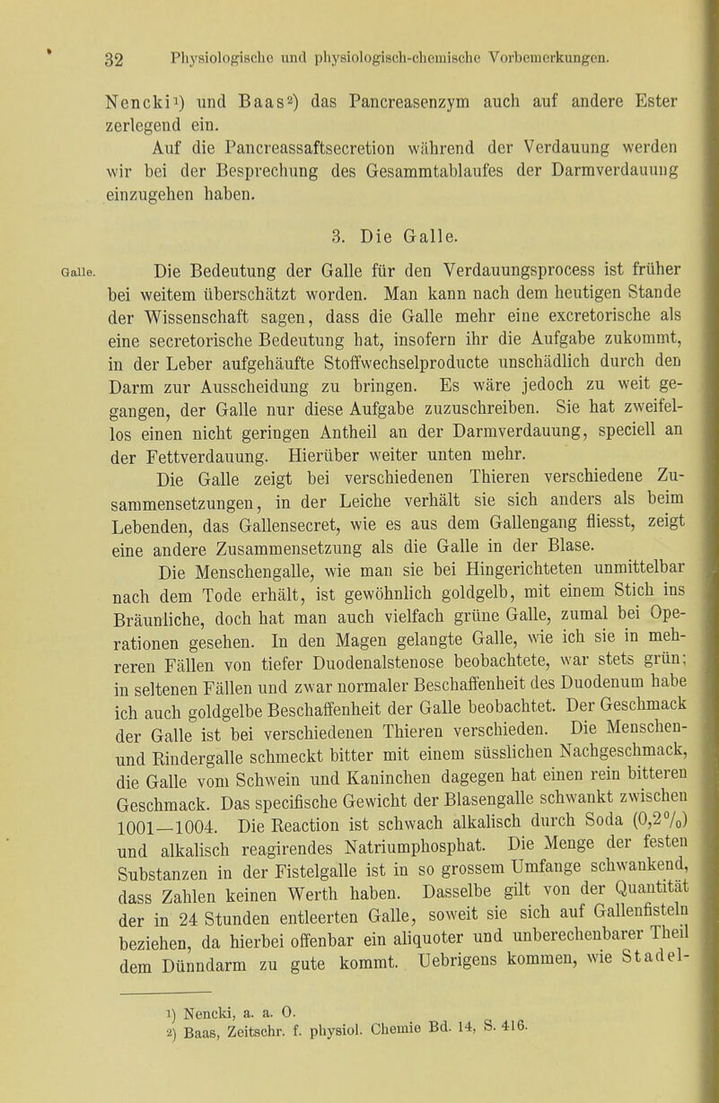 » 32 Physiologische und physiologisch-chemische Vorbemerkungen. Nencki1) und Baas2) das Pancreasenzym auch auf andere Ester zerlegend ein. Auf die Pancreassaftsecretion während der Verdauung werden wir bei der Besprechung des Gesammtablaufes der Darmverdauung einzugehen haben. 3. Die Galle. Gaiie. Die Bedeutung der Galle für den Verdauungsprocess ist früher bei weitem überschätzt worden. Man kann nach dem heutigen Stande der Wissenschaft sagen, dass die Galle mehr eine exeretorische als eine secretorische Bedeutung hat, insofern ihr die Aufgabe zukommt, in der Leber aufgehäufte Stoffwechselproducte unschädlich durch den Darm zur Ausscheidung zu bringen. Es wäre jedoch zu weit ge- gangen, der Galle nur diese Aufgabe zuzuschreiben. Sie hat zweifel- los einen nicht geringen Antheil an der Darm Verdauung, speciell an der Fettverdauung. Hierüber weiter unten mehr. Die Galle zeigt bei verschiedenen Thieren verschiedene Zu- sammensetzungen, in der Leiche verhält sie sich anders als beim Lebenden, das Gallensecret, wie es aus dem Gallengang fliesst, zeigt eine andere Zusammensetzung als die Galle in der Blase. Die Menschengalle, wie man sie bei Hingerichteten unmittelbar nach dem Tode erhält, ist gewöhnlich goldgelb, mit einem Stich ins Bräunliche, doch hat man auch vielfach grüne Galle, zumal bei Ope- rationen gesehen. In den Magen gelangte Galle, wie ich sie in meh- reren Fällen von tiefer Duodenalstenose beobachtete, war stets grün; in seltenen Fällen und zwar normaler Beschaffenheit des Duodenum habe ich auch goldgelbe Beschaffenheit der Galle beobachtet. Der Geschmack der Galle ist bei verschiedenen Thieren verschieden. Die Menschen- und Rindergalle schmeckt bitter mit einem süsslichen Nachgeschmack, die Galle vom Schwein und Kaninchen dagegen hat einen rein bitteren Geschmack. Das speeifische Gewicht der Blasengalle schwankt zwischen 1001—1004. Die Reaction ist schwach alkalisch durch Soda (0,2%) und alkalisch reagirendes Natriumphosphat. Die Menge der festen Substanzen in der Fistelgalle ist in so grossem Umfange schwankend, dass Zahlen keinen Werth haben. Dasselbe gilt von der Quantität der in 24 Stunden entleerten Galle, soweit sie sich auf Gallenfisteln beziehen, da hierbei offenbar ein aliquoter und unberechenbarer Theil dem Dünndarm zu gute kommt. Uebrigens kommen, wie Stadel- 1) Nencki, a. a. 0. 2) Baas, Zeitschr. f. physiol. Chemie Bd. 14, S. 416.