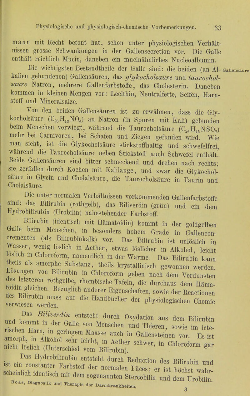 mann mit Recht betont hat, schon unter physiologischen Verhält- nissen grosse Schwankungen in der Gallensecretion vor. Die Galle enthält reichlich Murin, daneben ein mucinähnliches Nucleoalbumin. Die wichtigsten Bestandteile der Galle sind: die beiden (an Al- kalien gebundenen) Gallensäuren, das glykocholsaure und taurochol- sanre Natron, mehrere Gallenfarbstoffe, das Cholesterin. Daneben kommen in kleinen Mengen vor: Lecithin, Neutralfette, Seifen, Harn- stoff und Mineralsalze. Von den beiden Gallensäuren ist zu erwähnen, dass die Gly- kocholsäure (C26H43N06) an Natron (in Spuren mit Kali) gebunden beim Menschen vorwiegt, während die Taurocholsäure (C26H45NS07) mehr bei Carnivoren, bei Schafen und Ziegen gefunden wird. Wie man sieht, ist die Glykocholsäure stickstoffhaltig und schwefelfrei, während die Taurocholsäure neben Stickstoff auch Schwefel enthält Beide Gallensäuren sind bitter schmeckend und drehen nach rechts; sie zerfallen durch Kochen mit Kalilauge, und zwar die Glykochol- säure in Glycin und Cholalsäure, die Taurocholsäure in Taurin und Cholalsäure. Die unter normalen Verhältnissen vorkommenden Gallenfarbstoffe sind: das Bilirubin (rothgelb), das Biliverdin (grün) und ein dem Hydrobilirubin (Urobilin) nahestehender Farbstoff. Bilirubin (identisch mit Hämatoidin) kommt in der goldgelben Galle beim Menschen, in besonders hohem Grade in Gallencon- crementen (als Bilirubinkalk) vor. Das Bilirubin ist unlöslich in Wasser, wenig löslich in Aether, etwas löslicher in Alkohol, leicht oslich in Chloroform, namentlich in der Wärme. Das Bilirubin kann theds als amorphe Substanz, theils krystallinisch gewonnen werden Losungen von Bilirubin in Chloroform geben nach dem Verdunsten des letzteren rothgelbe, rhombische Tafeln, die durchaus dem Häma- toidm gleichen. Bezüglich anderer Eigenschaften, sowie der Reactionen vS rdenSS ** ****** te ^^gischen Chemie Das Biliverdin entsteht durch Oxydation aus dem Bilirubin und kommt in der Galle von Menschen und Thieren, sowie iRe- nschen Harn in geringem Maasse auch in Gallenstehen vor E t amorph in Alkohol sehr leicht, in Aether schwer, in Chloroform Var nicht löslich (Unterschied vom Bilirubin). ^lorotorm gar Das Hydrobilirubin entsteht durch Reduction des Bilirubin und scneinhch identisch mit dem sogenannten Stercobilin und dem Urobilin Boas, Diagnostik und Therapie der Darmkrankheiten.