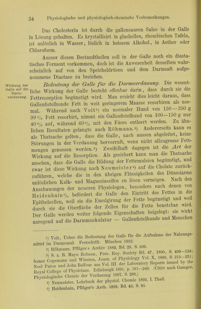 Das Cholesterin ist durch die gallensauren Salze in der Galle in Lösung gehalten. Es krystallisirt in glashellen, rhombischen Tafeln, ist unlöslich in Wasser, löslich in heissem Alkohol, in Aether oder Chloroform. Ausser diesen Bestandteilen soll in der Galle noch ein diasta- tisches Ferment vorkommen, doch ist die Anwesenheit desselben wahr- scheinlich auf von den Speicheldrüsen und dem Darmsaft aufge- nommene Diastase zu beziehen. Wirkung der Bedeutung der Galle für die Darmverdauung. Die wesent- GalDarm-dle liehe Wirkung der Galle besteht offenbar darin, dass durch sie die verdauung. Fettresorption begünstigt wird. Man ersieht dies leicht daraus, dass Gallenfistelhunde Fett in weit geringerem Maasse resorbiren als nor- mal. Während nach Voiti) ein normaler Hund von 150 — 250 g 99o/0 Fett resorbirt, nimmt ein Gallennstelhund von 100-150 g nur 40 o/o auf, während 60 o/0 mit den Fäces entleert werden. Zu ähn- lichen Resultaten gelangte auch Röhmann.*) Andererseits kann es als Thatsache gelten, dass die Galle, nach aussen abgeleitet, keine Störungen in der Verdauung hervorruft, wenn nicht allzugrosse Fett- mengen genossen werden.») Zweifelhaft dagegen ist die Art der Wirkung auf die Resorption. Als gesichert kann man die Thatsache ansehen, dass die Galle die Bildung der Fettemulsion begünstigt, und zwar ist diese Wirkung nach Neumeister«) auf die Cholate zurück- zuführen, welche die in den übrigen Flüssigkeiten des Dünndarms unlöslichen Kalk- und Magnesiaseifen zu lösen vermögen. Nach den Anschauungen der neueren Physiologen, besonders nach denen von Heidenhains), befördert die Galle den Eintritt des Fettes in die Epithelzellen, weil sie die Emulgirung der Fette begünstigt und weil durch sie die Oberfläche der Zellen für die Fette benetzbar wird Der Galle werden weiter folgende Eigenschaften beigelegt: sie wirkt anregend auf die Darmmuskulatur - Gallenfistelhunde und Menschen 1) Voit, Ueber die Bedeutung der Galle für die Aufnahme der Nahrungs- mittel im Darmcanal. Festschrift. München 1882. 2) Röhmann, Pflügers Archiv 1883, Bd. 29, S. 509. Physiologische Chemie der Verdauung 1897, S. 288.) 4) Neumeister, Lehrbuch der physiol. Chemie 1893, I. Theu. 5) Heidenhain, Pflüger's Arch. 1888, Bd. 43, S. 91.