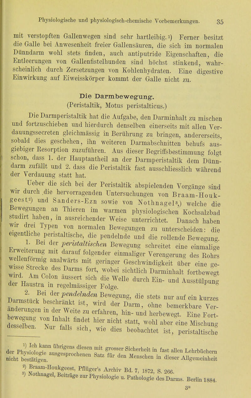 mit verstopften Gallenwegen sind sehr hartleibig. 1) Ferner besitzt die Galle bei Anwesenheit freier Gallensäuren, die sich im normalen Dünndarm wohl stets finden, auch antiputride Eigenschaften, die Entleerungen von Gallenfistelhunden sind höchst stinkend, wahr- scheinlich durch Zersetzungen von Kohlenhydraten. Eine digestive Einwirkung auf Eiweisskörper kommt der Galle nicht zu. Die Darmbewegung-. (Peristaltik, Motus peristalticus.) Die Darmperistaltik hat die Aufgabe, den Darminhalt zu mischen und fortzuschieben und hierdurch denselben einerseits mit allen Ver- dauungssecreten gleichmässig in Berührung zu bringen, andererseits, sobald dies geschehen, ihn weiteren Darmabschnitten behufs aus- giebiger Resorption zuzuführen. Aus dieser Begriffsbestimmung folgt schon, dass 1. der Hauptantheil an der Darmperistaltik dem Dünn- darm zufällt und 2. dass die Peristaltik fast ausschliesslich während der Verdauung statt hat. Ueber die sich bei der Peristaltik abspielenden Vorgänge sind wir durch die hervorragenden Untersuchungen von Braam-Houk- geesta) und Sanders-Ezn sowie von Nothnagel^) welche die Bewegungen an Thieren im warmen physiologischen Kochsalzbad studirt haben, m ausreichender Weise unterrichtet. Danach haben wir drei Typen von normalen Bewegungen zu unterscheiden: die eigentliche peristaltische, die pendelnde und die rollende Bewegung 1. Bei der peristaltischen Bewegung schreitet eine einmalige Erweiterung mit darauf folgender einmaliger Verengerung des Rohrs wdlenformig analwärts mit geringer Geschwindigkeit über eine ge- w d 8 i:CkreldesD™ wobei sichtlich Darminhalt fortbewegt Ter Hatl T? ^ ^ dur6h Eiü~ Uüd ^ülpung aer Haustra in regelmässiger Folge. Darms2tü^tClT^Tf'^BeWegUng' die Stets ^ auf ein kurzes Darmstuck beschrankt ist, wird der Darm, ohne bemerkbare Ver anderungen in der Weite zu erfahren, hin- und herbewegt EinFort- 3) Nothnagel, Benräge zur Phyaiologie u. Pathologie' des Da™,. Berlin 1884. 8*