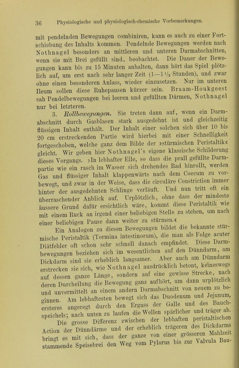 mit pendelnden Bewegungen combiniren, kann es auch zu einer Fort- schiebung des Inhalts kommen. Pendelnde Bewegungen werden nach Nothnagel besonders an mittleren und unteren Darm abschnitten, wenn sie mit Brei gefüllt sind, beobachtet. Die Dauer der Bewe- gungen kann bis zu 15 Minuten anhalten, dann hört das Spiel plötz- lich auf, um erst nach sehr langer Zeit (1—1V« Stunden), und zwar ohne einen besonderen Anlass, wieder einzusetzen. Nur im unteren Ileum sollen diese Kuhepausen kürzer sein. Braam-Houkgeest sah Pendelbewegungen bei leeren und gefüllten Därmen, Nothnagel nur bei letzteren. 3. Bollbewegungen. Sie treten dann auf, wenn ein Darm- abschnitt durch Gasblasen stark ausgedehnt ist und gleichzeitig flüssigen Inhalt enthält. Der Inhalt einer solchen sich über 10 bis 20 cm erstreckenden Partie wird hierbei mit einer Schnelligkeit fortgeschoben, welche ganz dem Bilde der »stürmischen Peristaltik« gleicht. Wir geben hier Nothnagels eigene klassische Schilderung dieses Vorgangs. »In lebhafter Eile, so dass die prall gefüllte Darm- partie wie ein rasch im Wasser sich drehendes Kad hinrollt, werden Gas und flüssiger Inhalt klappenwärts nach dem Coecum zu vor- bewegt und zwar in der Weise, dass die circuläre Constriction immer hinter der ausgedehnten Schlinge verläuft. Und nun tritt oft em überraschender Anblick auf. Urplötzlich, ohne dass der mindeste äussere Grund dafür ersichtlich wäre, kommt diese Peristaltik wie mit einem Kuck an irgend einer beliebigen Stelle zu stehen, um nach einer beliebigen Pause dann weiter zu stürmen.« Ein Analogon zu diesen Bewegungen bildet die bekannte stur- mische Peristaltik (Tormina intestinorum), die man als Folge acuter Diätfehler oft schon sehr schnell danach empfindet. Diese Darm- bewegungen beziehen sich im wesentlichen auf den Dünndarm am Dickdarm sind sie erheblich langsamer. Aber auch am Dünndarm erstrecken sie sich, wie Nothnagel ausdrücklich betont keineswegs auf dessen ganze Länge, sondern auf eine gewisse Strecke na h deren Durcheilung die Bewegung ganz aufhört, um dann urplötzlich und unvermittelt an einem andern Darmabschnitt von neuem zu be- ginnen Am lebhaftesten bewegt sich das Duodenum und Jejunum, e steies angeregt durch den Erguss der Galle und des Banch- Schels nach unten zu laufen die Wellen spärlicher und träger ab. De grosse Differenz zwischen der lebhaften peristaltischen Action der Dünndärme und der erheblich trägeren des Dürrns bringt es mit sich, dass der ganze von einer grösseren Mahlzeit st mmende Speisebrei den Weg vom Pylorus bis zur Valvula Bau-