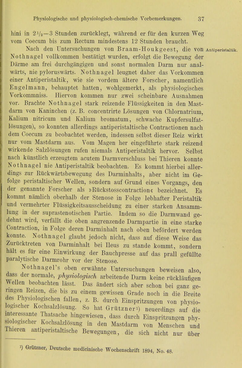 hini in 21/2—3 Stunden zurücklegt, während er für den kurzen Weg vom Coecum bis zum Kectum mindestens 12 Stunden braucht. Nach den Untersuchungen von Braam-Houkgeest, die von Antiperistaltik. Nothnagel vollkommen bestätigt wurden, erfolgt die Bewegung der Därme am frei durchgängigen und sonst normalen Darm nur anal- wärts, nie pyloruswärts. Nothnagel leugnet daher das Vorkommen einer Antiperistaltik, wie sie vordem ältere Forscher, namentlich Engelmann, behauptet hatten, wohlgemerkt, als physiologisches Vorkommniss. Hiervon kommen nur zwei scheinbare Ausnahmen vor. Brachte Nothnagel stark reizende Flüssigkeiten in den Mast- darm von Kaninchen (z. B. concentrirte Lösungen von Chlornatrium, Kalium nitricum und Kalium bromatum, schwache Kupfersulfat- lösungen), so konnten allerdings antiperistaltische Contractionen nach dem Coecum zu beobachtet werden, indessen selbst dieser Reiz wirkt nur vom Mastdarm aus. Vom Magen her eingeführte stark reizend wirkende Salzlösungen rufen niemals Antiperistaltik hervor. Selbst nach künstlich erzeugtem acutem Darmverschluss bei Thieren konnte Nothnagel nie Antiperistaltik beobachten. Es kommt hierbei aller- dings zur Rückwärtsbewegung des Darminhalts, aber nicht im Ge- folge peristaltischer Wellen, sondern auf Grund eines Vorgangs, den der genannte Forscher als »Rückstosscontraction« bezeichnet. Es kommt nämlich oberhalb der Stenose in Folge lebhafter Peristaltik und vermehrter Flüssigkeitsausscheidung zu einer starken Ansamm- lung in der suprastenotischen Partie. Indem so die Darmwand ge- dehnt wird, verfällt die oben angrenzende Darmpartie in eine starke Contraction, in Folge deren Darminhalt nach oben befördert werden konnte. Nothnagel glaubt jedoch nicht, dass auf diese Weise das Zurücktreten von Darminhalt bei Ileus zu stände kommt, sondern hält es für eine Einwirkung der Bauchpresse auf das prall gefüllte paralytische Darmrohr vor der Stenose. Nothnagels oben erwähnte Untersuchungen beweisen also, dass der normale, physiologisch arbeitende Darm keine rückläufigen Wellen beobachten lässt. Das ändert sich aber schon bei ganz ge- ringen Reizen, die bis zu einem gewissen Grade noch in die Breite des Physiologischen fallen, z. B. durch Einspritzungen von physio- lopscher Kochsalzlösung. So hat Grütznen) neuerdings auf die interessante Thatsache hingewiesen, dass durch Einspritzungen phy- siologischer Kochsalzlösung in den Mastdarm von Menschen und Thieren antiperistaltische Bewegungen, die sich nicht nur über