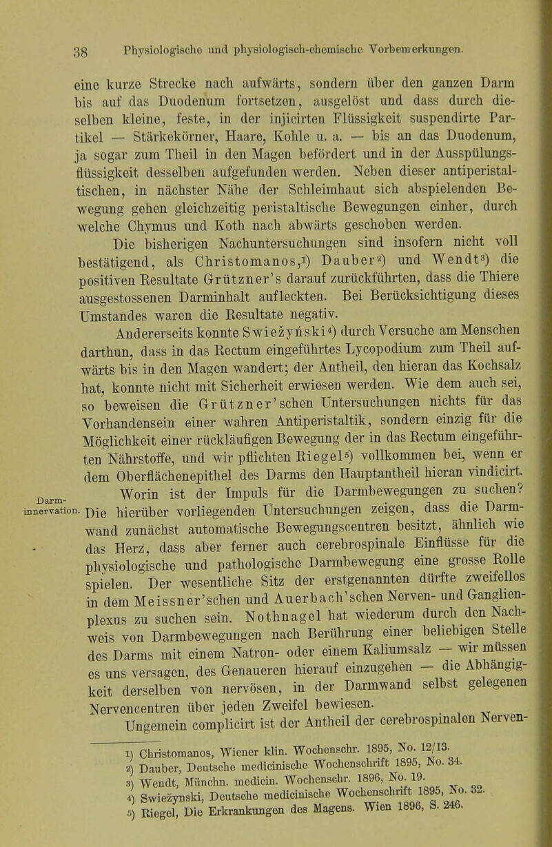 eine kurze Strecke nach aufwärts, sondern über den ganzen Darm bis auf das Duodenum fortsetzen, ausgelöst und dass durch die- selben kleine, feste, in der injicirten Flüssigkeit suspendirte Par- tikel — Stärkekörner, Haare, Kohle u. a. — bis an das Duodenum, ja sogar zum Theil in den Magen befördert und in der Ausspülungs- fiüssigkeit desselben aufgefunden werden. Neben dieser antiperistal- tischen, in nächster Nähe der Schleimhaut sich abspielenden Be- wegung gehen gleichzeitig peristaltische Bewegungen einher, durch welche Chymus und Koth nach abwärts geschoben werden. Die bisherigen Nachuntersuchungen sind insofern nicht voll bestätigend, als Christomanos,1) Dauben) und Wendt») die positiven Resultate Grützner's darauf zurückführten, dass die Thiere ausgestossenen Darminhalt aufleckten. Bei Berücksichtigung dieses Umstandes waren die Eesultate negativ. Andererseits konnte Swiezynski4) durch Versuche am Menschen darthun, dass in das Rectum eingeführtes Lycopodium zum Theil auf- wärts bis in den Magen wandert; der Antheil, den hieran das Kochsalz hat, konnte nicht mit Sicherheit erwiesen werden. Wie dem auch sei, so beweisen die Grützner'sehen Untersuchungen nichts für das Vorhandensein einer wahren Antiperistaltik, sondern einzig für die Möglichkeit einer rückläufigen Bewegung der in das Rectum eingeführ- ten Nährstoffe, und wir pflichten Riegel«) vollkommen bei, wenn er dem Oberflächenepithel des Darms den Hauptantheil hieran vindicirt. Darm- Worin ist der Impuls für die Darmbewegungen zu suchen? Innervation. j)ie hierüber vorliegenden Untersuchungen zeigen, dass die Darm- wand zunächst automatische Bewegungscentren besitzt, ähnlich wie das Herz, dass aber ferner auch cerebrospinale Einflüsse für die physiologische und pathologische Darmbewegung eine grosse Rolle spielen. Der wesentliche Sitz der erstgenannten dürfte zweifellos in dem Meissner'schen und Auerbach'schen Nerven- und Ganglien- plexus zu suchen sein. Nothnagel hat wiederum durch den Nach- weis von Darmbewegungen nach Berührung einer beliebigen Stelle des Darms mit einem Natron- oder einem Kaliumsalz - wir müssen es uns versagen, des Genaueren hierauf einzugehen - die Abhängig- keit derselben von nervösen, in der Darmwand selbst gelegenen Nervencentren über jeden Zweifel bewiesen. Ungemein complicirt ist der Antheil der cerebrospinalen Nerven- 1) Christomanos, Wiener klin. Wochenschr. 1895, No. 12/13. 2) Dauber, Deutsche medicinischc Wochenschrift 1895, No. 34. 3) Wendt, Münchn. medicin. Wochenschr. 1896, No. 19. 4) Swiezynski, Deutsche medicinische Wochenschrift 1895, No. 32. 5) Riegel, Die Erkrankungen des Magens. Wien 1896, S. 24b-