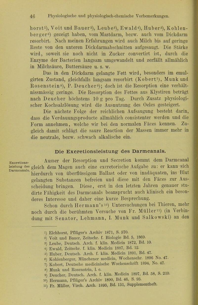 hörst1), Voit und Bauers), Leube3), Ewald4), Hubers), Kohlen- berger6) gezeigt haben, vom Mastdarm, bezw. auch vom Dickdarm resorbirt. Nach meinen Erfahrungen wird auch Milch bis auf geringe Reste von den unteren Dickdarmabschnitten aufgesaugt. Die Stärke wird, soweit sie noch nicht in Zucker convertirt ist, durch die Enzyme der Bacterien langsam umgewandelt und zerfällt allmählich in Milchsäure, Buttersäure u. s. w. Das in den Dickdarm gelangte Fett wird, besonders im emul- girten Zustand, gleichfalls langsam resorbirt (Kobert7), Münk und Rosenstein8), P. Deucherf); doch ist die Resorption eine verhält- nissmässig geringe. Die Resorption des Fettes aus Klystirea beträgt nach Deucher höchstens 10 g pro Tag. Durch Zusatz physiologi- scher Kochsalzlösung wird die Ausnutzung des Oeles gesteigert. Die nächste Folge der reichlichen Aufsaugung besteht darin, dass die Verdauungsproducte allmählich consistenter werden und die Form annehmen, welche wir bei den normalen Fäces kennen. Zu- gleich damit schlägt die saure Reaction der Massen immer mehr in die neutrale, bezw. schwach alkalische ein. Die Exeretionsleistung- des Darmeanals. Exoretions- Ausser der Resorption und Secretion kommt dem Darmcanal leistung des gleich, dem Magen auch eine excretorische Aufgabe zu: er kann sich Darmoana s. j^^^ von überflüssigem Ballast oder von inadäquaten, ins Blut gelangten Substanzen befreien und diese mit den Fäces zur Aus- scheidung bringen. Diese, erst in den letzten Jahren genauer stu- dirte Fähigkeit des Darmeanals beansprucht auch klinisch ein beson- deres Interesse und daher eine kurze Besprechung. Schon durch Hermann'sio) Untersuchungen bei Thieren, mehr noch durch die berühmten Versuche von Fr. Müller) (in Verbin- dung mit Senator, Lehmann, I. Münk und Salkowski) an den 1) Eichhorst, Pflüger's Archiv 1871, S. 570. 2) Voit und Bauer, Zeitschr. f. Biologie Bd. 5, 1869. 3) Leube, Deutsch. Arch. f. klin. Medicin 1872, Bd. 10. 4) Ewald, Zeitschr. f. klin. Medicin 1887, Bd. 12. s) Huber, Deutsch. Arch. f. klin. Medicin 1891, Bd. 47. 6) Kohlenberger, Münchener medicin, Wochenschr. 1896 No. 47. 7) Kobert, Deutsche medicinische Wochenschrift 1894, No. 47. 8) Münk und Rosenstrin, 1. c. 9) Deucher, Deutsch. Arch. f. klin. Medicin 1897, Bd. 58, S. 210. 10) Hermann, Pflüger's Archiv 1890, Bd. 46, S. 93. 11) Fr. Müller, Virch. Arch. 1893, Bd. 131, Supplementheft.