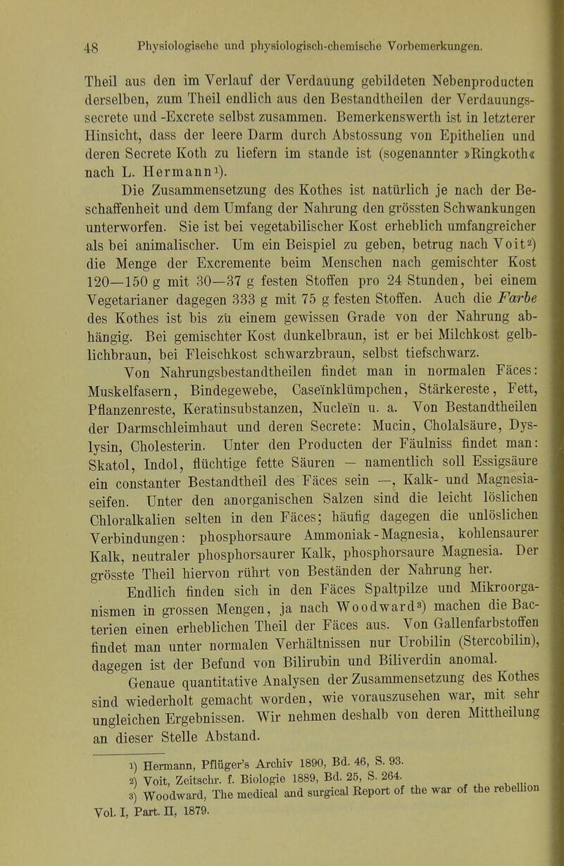 Theil aus den im Verlauf der Verdauung gebildeten Nebenproducten derselben, zum Theil endlich aus den Bestandteilen der Verdauungs- secrete und -Excrete selbst zusammen. Bemerkenswerth ist in letzterer Hinsicht, dass der leere Darm durch Abstossung von Epithelien und deren Secrete Koth zu liefern im stände ist (sogenannter »Bingkoth« nach L. Hermann1). Die Zusammensetzung des Rothes ist natürlich je nach der Be- schaffenheit und dem Umfang der Nahrung den grössten Schwankungen unterworfen. Sie ist bei vegetabilischer Kost erheblich umfangreicher als bei animalischer. Um ein Beispiel zu geben, betrug nach Voit2) die Menge der Excremente beim Menschen nach gemischter Kost 120—150 g mit 30—37 g festen Stoffen pro 24 Stunden, bei einem Vegetarianer dagegen 333 g mit 75 g festen Stoffen. Auch die Farbe des Kothes ist bis zu einem gewissen Grade von der Nahrung ab- hängig. Bei gemischter Kost dunkelbraun, ist er bei Milchkost gelb- lichbraun, bei Fleischkost schwarzbraun, selbst tiefschwarz. Von Nahrungsbestandtheilen findet man in normalen Fäces: Muskelfasern, Bindegewebe, Case'inklümpchen, Stärkereste, Fett, Pflanzenreste, Keratinsubstanzen, Nucle'in u. a. Von Bestandtheilen der Darmschleimhaut und deren Secrete: Mucin, Cholalsäure, Dys- lysin, Cholesterin. Unter den Producten der Fäulniss findet man: Skatol, Indol, flüchtige fette Säuren - namentlich soll Essigsäure ein constanter Bestandtheil des Fäces sein —, Kalk- und Magnesia- seifen. Unter den anorganischen Salzen sind die leicht löslichen Chloralkalien selten in den Fäces; häufig dagegen die unlöslichen Verbindungen: phosphorsaure Ammoniak-Magnesia, kohlensaurer Kalk, neutraler phosphorsaurer Kalk, phosphorsaure Magnesia. Der grösste Theil hiervon rührt von Beständen der Nahrung her. Endlich finden sich in den Fäces Spaltpilze und Mikroorga- nismen in grossen Mengen, ja nach Woodward*») machen die Bac- terien einen erheblichen Theil der Fäces aus. Von Gallenfarbstoffen findet man unter normalen Verhältnissen nur Urobilin (Stercobilin), dagegen ist der Befund von Bilirubin und Biliverdin anomal. Genaue quantitative Analysen der Zusammensetzung des Rothes sind wiederholt gemacht worden, wie vorauszusehen war, mit sehr ungleichen Ergebnissen. Wir nehmen deshalb von deren Mittheilung an dieser Stelle Abstand. 1) Hermann, Pflüger's Archiv 1890, Bd. 46, S. 93. 2) Voit, Zeitschr. f. Biologie 1889, Bd. 25, S. 264. 3) Woodward, The medical and surgical Report of the war of the rebelhon Vol. I, Part. H, 1879.