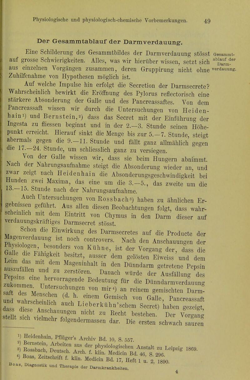 Der Gesammtablauf der Darmverdauung-. Eine Schilderung des Gesammtbildes der Darmverdauung stösst Gesammt- auf grosse Schwierigkeiten. Alles, was wir hierüber wissen, setzt sich aus einzelnen Vorgängen zusammen, deren Gruppirung nicht ohne Terdamms- Zuhilfenahme von Hypothesen möglich ist. Auf welche Impulse hin erfolgt die Secretion der Darmsecrete? Wahrscheinlich bewirkt die Eröffnung des Pylorus reflectorisch eine stärkere Absonderung der Galle und des Pancreassaftes. Von dem Pancreassaft wissen wir durch die Untersuchungen von Heiden- haini) und Bernstein,») dass das Secret mit der Einführung der Ingesta zu fliessen beginnt und in der 2.-3. Stunde seinen Höhe- punkt erreicht. Hierauf sinkt die Menge bis zur 5.-7. Stunde, steigt abermals gegen die 9.-11. Stunde und fällt ganz allmählich gegen die 17.—24. Stunde, um schliesslich ganz zu versiegen. Von der Galle wissen wir, dass sie beim Hungern abnimmt. Aach der Nahrungsaufnahme steigt die Absonderung wieder an, und zwar zeigt nach Heidenhain die Absonderungsgeschvvindigkeit bei Hunden zwei Maxima, das eine um die 3.-5., das zweite um die 13.—15. Stunde nach der Nahrungsaufnahme. Auch Untersuchungen von Rossbach3) haben zu ähnlichen Er- gebnissen geführt. Aus allen diesen Beobachtungen folgt, dass wahr- scheinlich mit dem Eintritt von Chymus in den Darm dieser auf verdauungskräftiges Darmsecret stösst. Schon die Einwirkung des Darmsecretes auf die Producte der Magenverdauung ist noch controvers. Nach den Anschauungen der gÄÄ^ -von Kühne' ist der Vorgane der> dass die Galle die Fähigkeit besitzt, ausser dem gelösten Eiweiss und dem auTuf^n1 1 MageDinhalt in den Dünndarm getretene Pepsin Pensin P , ™ B^Ch Würde der Au^llung des zuko Ln tt r01\agende BedeUtUDg fÜr die Dünndarmverdauung saftTs Z8mY0U mir4) an rdnem gemischte» Darm- sat des Menschen (d. h. einem Gemisch von Galle Pancreassaft Tlti:TT ^ Lieberkü»*'^m Secre^kLn S stel t h A°SCliaUrgen niGht ZU Recht beste»en. Der Vorgang stellt^vielmehr folgendermaßen da, Die ersten schwach sauren i) Heidenhain, Pflüger's Archiv Bd. 10, S. 557 *) Boas, Zextschrift f. klin. Medicin Bd. 17, Heft 1 u. 2 1890 Boaa, Diagnostik und Therapie der Darmkrankheiten.