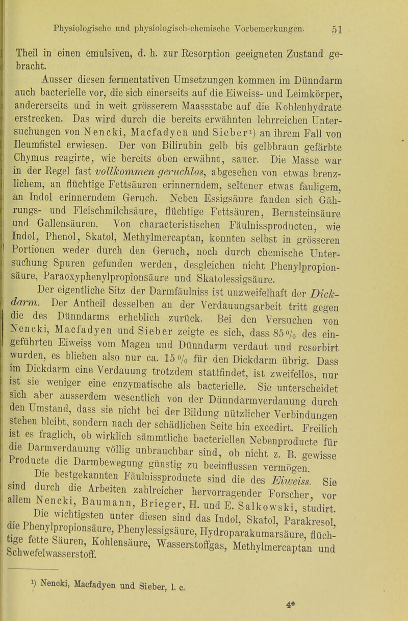 Theil in einen emulsiven, d. h. zur Resorption geeigneten Zustand ge- bracht. Ausser diesen fermentativen Umsetzungen kommen im Dünndarm auch bacterielle vor, die sich einerseits auf die Eiweiss- und Leimkörper, andererseits und in weit grösserem Maassstabe auf die Kohlenhydrate erstrecken. Das wird durch die bereits erwähnten lehrreichen Unter- suchungen von Nencki, Macfadyen und Sieberi) an ihrem Fall von Ueumfistel erwiesen. Der von Bilirubin gelb bis gelbbraun gefärbte Chymus reagirte, wie bereits oben erwähnt, sauer. Die Masse war in der Regel fast vollkommen geruchlos, abgesehen von etwas brenz- lichem, an flüchtige Fettsäuren erinnerndem, seltener etwas fauligem, an Indol erinnerndem Geruch. Neben Essigsäure fanden sich Gäh- rungs- und Fleischmilchsäure, flüchtige Fettsäuren, Bernsteinsäure und Gallensäuren. Von characteristischen Fäulnissproducten, wie Indol, Phenol, Skatol, Methylmercaptan, konnten selbst in grösseren Portionen weder durch den Geruch, noch durch chemische Unter- suchung Spuren gefunden werden, desgleichen nicht Phenylpropion- säure, Paraoxyphenylpropionsäure und Skatolessigsäure. Der eigentliche Sitz der Darmfäulniss ist unzweifelhaft der Dick- darm. Der Antheil desselben an der Verdauungsarbeit tritt gegen die des Dünndarms erheblich zurück. Bei den Versuchen von Nencki, Macfadyen und Sieber zeigte es sich, dass85o/0 des ein- geführten Eiweiss vom Magen und Dünndarm verdaut und resorbirt wurden, es blieben also nur ca. 15<>/0 für den Dickdarm übrig. Dass im Dickdarm eine Verdauung trotzdem stattfindet, ist zweifellos nur ist sie weniger eine enzymatische als bacterielle. Sie unterscheidet sich aber ausserdem wesentlich von der Dünndarmverdauung durch *\ v?^' SiG niGht bd der Endung nützlicher Verbindungen stehen bleibt, sondern nach der schädlichen Seite hin excedirt. Freilich ist es fraglich, ob wirklich sämmtliche bacteriellen Nebenproducte für die Darm Verdauung völlig unbrauchbar sind, ob nicht z. B. gewisse Producta die Darmbewegung günstig zu beeinflussen vermögen Die bestgekannten Fäulnissproducte sind die des Eiweiss Sie mL n vd,Vrbdten zahlreicher hervorragender Forscher, vor allem Nencki Baumann, Brieger, H. und E. Salkowski, studirt Die wichtigsten unter diesen sind das Indol, Skatol, Parakresol* ;S;rDSS ^enylessigsäure, Hydroparakumarsäure, flüch- SÄMe' Wasserstoffgas, Methylmercaptan und i) Nencki, Macfadyen und Sieber, 1. c. 4*