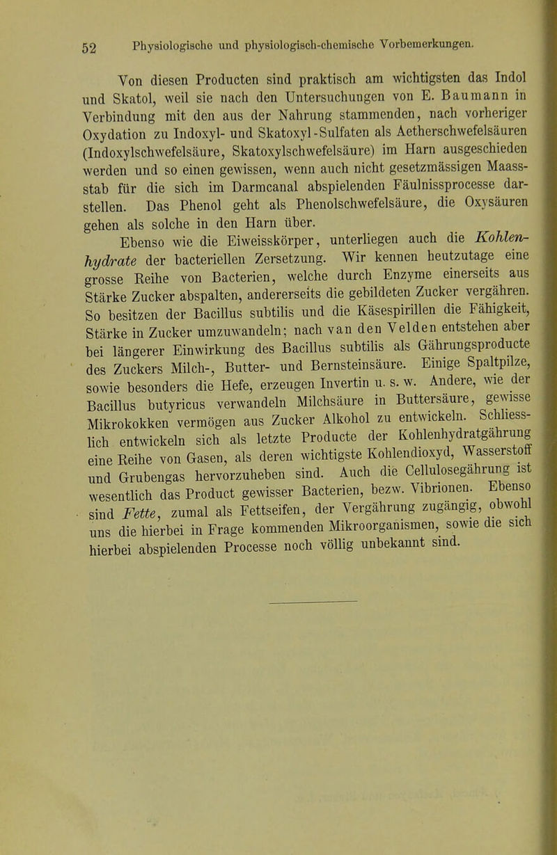 Von diesen Producten sind praktisch am wichtigsten das Indol nnd Skatol, weil sie nach den Untersuchungen von E. Baumann in Verbindung mit den aus der Nahrung stammenden, nach vorheriger Oxydation zu Indoxyl- und Skatoxyl-Sulfaten als Aetherschwefelsäuren (Indoxylschwefelsäure, Skatoxylschwefelsäure) im Harn ausgeschieden werden und so einen gewissen, wenn auch nicht gesetzmässigen Maass- stab für die sich im Darmcanal abspielenden Fäulnissprocesse dar- stellen. Das Phenol geht als Phenolschwefelsäure, die Oxysäuren gehen als solche in den Harn über. Ebenso wie die Eiweisskörper, unterliegen auch die Kohlen- hydrate der bacteriellen Zersetzung. Wir kennen heutzutage eine grosse Reihe von Bacterien, welche durch Enzyme einerseits aus Stärke Zucker abspalten, andererseits die gebildeten Zucker vergähren. So besitzen der Bacillus subtilis und die Käsespirillen die Fähigkeit, Stärke in Zucker umzuwandeln; nach van den Velden entstehen aber bei längerer Einwirkung des Bacillus subtilis als Gährungsproducte des Zuckers Milch-, Butter- und Bernsteinsäure. Einige Spaltpilze, sowie besonders die Hefe, erzeugen Invertin u. s. w. Andere, wie der Bacillus butyricus verwandeln Milchsäure in Buttersaure, gewisse Mikrokokken vermögen aus Zucker Alkohol zu entwickeln. Schliess- lich entwickeln sich als letzte Producte der Kohlenhydratgährung eine Reihe von Gasen, als deren wichtigste Kohlendioxyd, Wasserstoff und Grubengas hervorzuheben sind. Auch die Cellulosegährung ist wesentlich das Product gewisser Bacterien, bezw. Vibrionen. Ebenso sind Fette, zumal als Fettseifen, der Vergährung zugängig, obwohl uns die hierbei in Frage kommenden Mikroorganismen, sowie die sich hierbei abspielenden Processe noch völlig unbekannt sind.