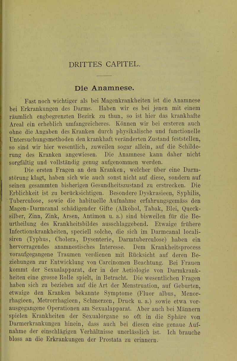 DRITTES CAPITEL. Die Anamnese. Fast noch wichtiger als bei Magenkrankheiten ist die Anamnese bei Erkrankungen des Darms. Haben wir es bei jenen mit einem räumlich engbegrenzten Bezirk zu thun, so ist hier das krankhafte Areal ein erheblich umfangreicheres. Können wir bei ersteren auch ohne die Angaben des Kranken durch physikalische und functionelle Untersuchungsmethoclen den krankhaft veränderten Zustand feststellen, so sind wir hier wesentlich, zuweilen sogar allein, auf die Schilde- rung des Kranken angewiesen. Die Anamnese kann daher nicht sorgfältig und vollständig genug aufgenommen werden. Die ersten Fragen an den Kranken, welcher über eine Darm- störung klagt, haben sich wie auch sonst nicht auf diese, sondern auf seinen gesammten bisherigen Gesundheitszustand zu erstrecken. Die Erblichkeit ist zu berücksichtigen. Besondere Dyskrasieen, Syphilis, Tuberculose, sowie die habituelle Aufnahme erfahrungsgemäss den Magen-Darmcanal schädigender Gifte (Alkohol, Tabak, Blei, Queck- silber, Zinn, Zink, Arsen, Antimon u. a.) sind bisweilen für die Be- urtheilung des Krankheitsbildes ausschlaggebend. Etwaige frühere Infectionskrankheiten, speciell solche, die sich im Darmcanal locali- siren (Typhus, Cholera, Dysenterie, Darmtuberculose) haben ein hervorragendes anamnestisches Interesse. Dem Krankheitsprocess voraufgegangene Traumen verdienen mit Rücksicht auf deren Be- ziehungen zur Entwicklung von Carcinomen Beachtung. Bei Frauen kommt der Sexualapparat, der in der Aetiologie von Darmkrank- heiten eine grosse Rolle spielt, in Betracht. Die wesentlichen Fragen haben sich zu beziehen auf die Art der Menstruation, auf Geburten, etwaige den Kranken bekannte Symptome (Fluor albus, Menor- rhagieen, Metrorrhagieen, Schmerzen, Druck u. a.) sowie etwa vor- ausgegangene Operationen am Sexualapparat. Aber auch bei Männern spielen Krankheiten der Sexualörgane so oft in die Sphäre von Darmerkrankungen hinein, dass auch bei diesen eine genaue Auf- nahme der einschlägigen Verhältnisse unerlässlich ist. Ich brauche bloss an die Erkrankungen der Prostata zu erinnern.