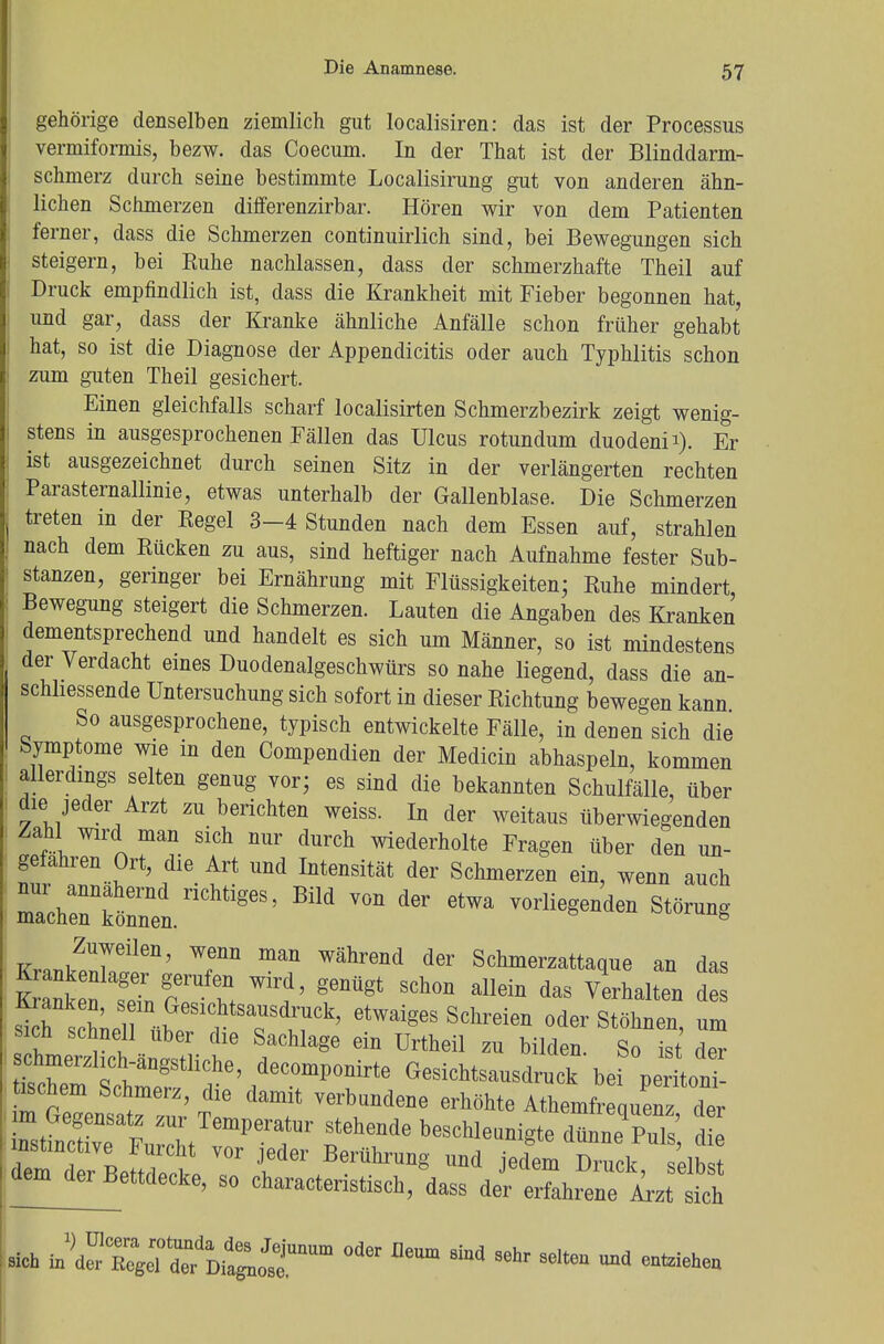 gehörige denselben ziemlich gut localisiren: das ist der Processus vermiformis, bezw. das Coecum. In der That ist der Blinddarm- schmerz durch seine bestimmte Localisirung gut von anderen ähn- lichen Schmerzen differenzirbar. Hören wir von dem Patienten ferner, dass die Schmerzen continuirlich sind, bei Bewegungen sich steigern, bei Euhe nachlassen, dass der schmerzhafte Theil auf Druck empfindlich ist, dass die Krankheit mit Fieber begonnen hat, und gar, dass der Kranke ähnliche Anfälle schon früher gehabt hat, so ist die Diagnose der Appendicitis oder auch Typhlitis schon zum guten Theil gesichert. Einen gleichfalls scharf localisirten Schmerzbezirk zeigt wenig- stens in ausgesprochenen Fällen das Ulcus rotundum duodeni*). Er ist ausgezeichnet durch seinen Sitz in der verlängerten rechten ParaSternallinie, etwas unterhalb der Gallenblase. Die Schmerzen treten in der Regel 3-4 Stunden nach dem Essen auf, strahlen nach dem Rücken zu aus, sind heftiger nach Aufnahme fester Sub- stanzen, geringer bei Ernährung mit Flüssigkeiten; Ruhe mindert Bewegung steigert die Schmerzen. Lauten die Angaben des Kranken dementsprechend und handelt es sich um Männer, so ist mindestens der Verdacht eines Duodenalgeschwürs so nahe liegend, dass die an- schliessende Untersuchung sich sofort in dieser Richtung bewegen kann So ausgesprochene, typisch entwickelte Fälle, in denen sich die Symptome wie in den Compendien der Medicin abhaspeln, kommen allerdings selten genug vor; es sind die bekannten Schulfälle, über die jeder Arzt zu berichten weiss. In der weitaus überwiegenden Zahl wird man sich nur durch wiederholte Fragen über den un- gefähren Ort, die Art und Intensität der Schmerzen ein, wenn auch \Z£Z^^>Bild von der etwa vorlie^d- ^ Zuweilen, wenn man während der Schmerzattaque an das SSÄrt wir,d'genügt schon allein das V d ÄTt^TVS*9 etwaiges Schreien oder stöh*en> ™ mcü schnell über die Sachlage ein Urtheil zu bilden. So ist der ^^^T9a^M Gesitad-^ bef°p^S tischem Schmerz, die damit verbundene erhöhte Athemfrequenz der Z^^TIZ^T Thende beschle^te dü^ rte BflS 7 JederfBerü^ng und jedem Druck, selbst dem^erBettdecke, so charactenstisch, dass der erfahrene Arzt sich sich in^dSXÄC^ °d6r eUm ** SGhr Selteü ^ enteiehen