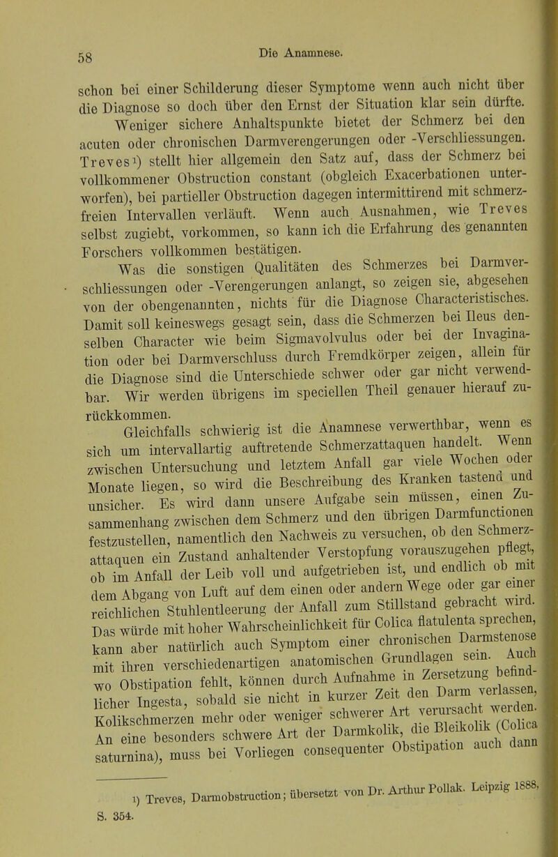 schon bei einer Schilderung dieser Symptome wenn auch nicht über die Diagnose so doch über den Ernst der Situation klar sein dürfte. Weniger sichere Anhaltspunkte bietet der Schmerz bei den acuten oder chronischen Darmverengerungen oder -Verschliessungen. Trevesi) stellt hier allgemein den Satz auf, dass der Schmerz bei vollkommener Obstruction constant (obgleich Exacerbationen unter- worfen), bei partieller Obstruction dagegen intermittirend mit schmerz- freien Intervallen verläuft. Wenn auch. Ausnahmen, wie Treves selbst zugiebt, vorkommen, so kann ich die Erfahrung des genannten Forschers vollkommen bestätigen. Was die sonstigen Qualitäten des Schmerzes bei Darmver- schliessungen oder -Verengerungen anlangt, so zeigen sie, abgesehen von der obengenannten, nichts für die Diagnose Charactenstisches. Damit soll keineswegs gesagt sein, dass die Schmerzen bei Ileus den- selben Character wie beim Sigmavolvulus oder bei der Invagma- tion oder bei Darmverschluss durch Fremdkörper zeigen, allein tur die Diagnose sind die Unterschiede schwer oder gar nicht verwend- bar. Wir werden übrigens im speciellen Theil genauer hierauf zu- rückkommen. , Gleichfalls schwierig ist die Anamnese verwerthbar, wenn es sich um intervallartig auftretende Schmerzattaquen handelt Wenn zwischen Untersuchung und letztem Anfall gar viele Wochen oder Monate liegen, so wird die Beschreibung des Kranken tastena und unsicher. Es wird dann unsere Aufgabe sein müssen, einen Zu- sammenhang zwischen dem Schmerz und den übrigen Da^^onta festzustellen, namentlich den Nachweis zu versuchen, ob deSchmerz attaquen ein Zustand anhaltender Verstopfung vorauszugehen pflegt ob ^ Anfall der Leib voll und aufgetrieben ist, und endlich ob mit dem Abgang von Luft auf dem einen oder andern Wege oder gar einer ekhlichen Stuhlentleerung der Anfall zum Stillstand gebracht wird. De mit hoher Wahrscheinlichkeit für Colica flatulente sprechen kann aber natürlich auch Symptom einer chronischen Darmsten se mTihren verschiedenartigen anatomischen Grundlagen sein. Auch To Obstipation fehlt, können durch Aufnahme in Ze licher Ingesta, sobald sie nicht in kurzer Zeit den Daim verfassen, Kolikschmerzen mehr oder weniger An eine besonders schwere Art der Darmkolik, die Bleikolik^oiic tturnina), muss bei Vorliegen consequenter Obstipation auch dann T^ves, Damotatxuction^berBetet von Dr. Arthur Pollak. Leipzig 1888, S. 354.