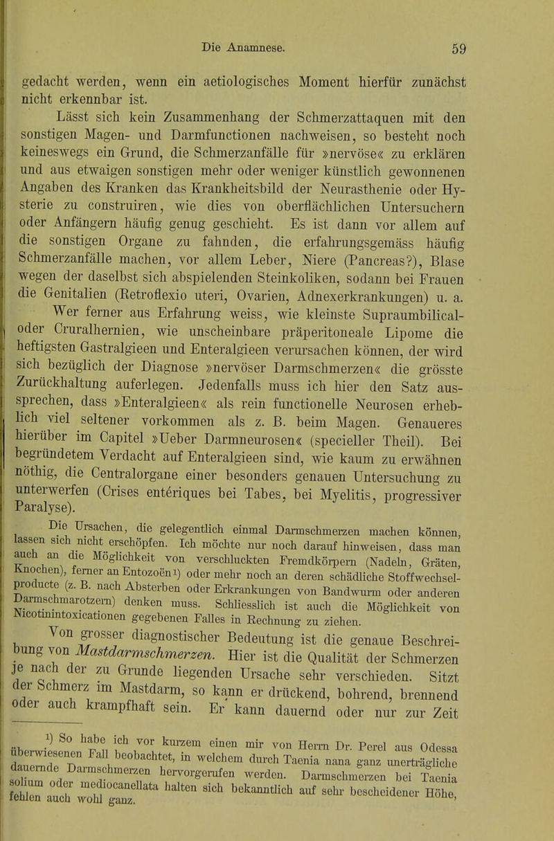 gedacht werden, wenn ein aetiologisches Moment hierfür zunächst nicht erkennbar ist. Lässt sich kein Zusammenhang der Schmerzattaquen mit den sonstigen Magen- und Darmfunctionen nachweisen, so besteht noch keineswegs ein Grund, die Schmerzanfälle für »nervöse« zu erklären und aus etwaigen sonstigen mehr oder weniger künstlich gewonnenen Angaben des Kranken das Krankheitsbild der Neurasthenie oder Hy- sterie zu construiren, wie dies von oberflächlichen Untersuchern oder Anfängern häufig genug geschieht. Es ist dann vor allem auf die sonstigen Organe zu fahnden, die erfahrungsgemäss häufig Schmerzanfälle machen, vor allem Leber, Niere (Pancreas?), Blase wegen der daselbst sich abspielenden Steinkoliken, sodann bei Frauen die Genitalien (Retroflexio uteri, Ovarien, Adnexerkrankungen) u. a. Wer ferner aus Erfahrung weiss, wie kleinste Supraumbilical- oder Cruralhernien, wie unscheinbare präperitoneale Lipome die heftigsten Gastralgieen und Enteralgieen verursachen können, der wird sich bezüglich der Diagnose »nervöser Darmschmerzen« die grösste Zurückhaltung auferlegen. Jedenfalls muss ich hier den Satz aus- sprechen, dass »Enteralgieen« als rein functionelle Neurosen erheb- lich viel seltener vorkommen als z. B. beim Magen. Genaueres hierüber im Capitel »Ueber Darmneurosen« (specieller Theil). Bei begründetem Verdacht auf Enteralgieen sind, wie kaum zu erwähnen nöthig, die Centraiorgane einer besonders genauen Untersuchung zu unterwerfen (Crises entenques bei Tabes, bei Myelitis, progressiver Paralyse). Die Ursachen, die gelegentlich einmal Dannschmerzen machen können, lassen 81ch nicht erschöpfen. Ich möchte nur noch darauf hinweisen, dass man auch an die Möglichkeit von verschluckten Fremdkörpern (Nadeln, Gräten, Knochen) ferner an Entozoem) oder mehr noch an deren schädliche Stoffwechsel- producte (z.B. nach Absterben oder Erkrankungen von Bandwurm oder anderen Darmschmarotzern) denken muss. Schliesslich ist auch die Möglichkeit von Nicotinmtoxicationen gegebenen Falles in Rechnung zu ziehen. Von grosser diagnostischer Bedeutung ist die genaue Beschrei- bung von Mastdarmschmerzen. Hier ist die Qualität der Schmerzen je nach der zu Grunde liegenden Ursache sehr verschieden. Sitzt der Schmerz im Mastdarm, so kann er drückend, bohrend, brennend oder auch krampfhaft sein. Er kann dauernd oder nur zur Zeit i) So habe ich vor kurzem einen mir von Herrn Dr. Pcrel aus Odessa tirr Fa?°0baChtftt' h WGlchem durch Taenia nana ganz unZagS dauernde Darmschmerzen hervorgerufen werden. Damschmerzen bei Taenia C aSÄ^ halten 8iCh Ch * ^heidenerHlh: