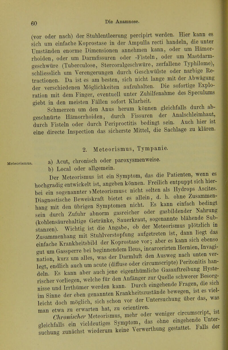 (vor oder nach) der Stuhlentleerung percipirt werden. Hier kann es sich um einfache Koprostase in der Ampulla recti handeln, die unter Umständen enorme Dimensionen annehmen kann, oder um Hämor- rhoiden, oder um Darmfissuren oder -Fisteln, oder um Mastdarm- geschwüre (Tuberculose, Stercoralgeschwüre, zerfallene Typhilome), schliesslich um Verengerungen durch Geschwülste oder narbige Re- tractionen. Da ist es am besten, sich nicht lange mit der Abwägung der verschiedenen Möglichkeiten aufzuhalten. Die sofortige Explo- ration mit dem Finger, eventuell unter Zuhilfenahme des Speculums giebt in den meisten Fällen sofort Klarheit. Schmerzen um den Anus herum können gleichfalls durch ab- geschnürte Hämorrhoiden, durch Fissuren der Analschleimhaut, durch Fisteln oder durch Periproctitis bedingt sein. Auch hier ist eine directe Inspection das sicherste Mittel, die Sachlage zu klaren. 2. Meteorismus, Tympanie. Meteorismus. a) Acut, chronisch oder paroxysmenweise. b) Local oder allgemein. Der Meteorismus ist ein Symptom, das die Patienten, wenn es hochgradig entwickelt ist, angeben können. Freilich entpuppt sich hier- bei ein sogenannter »Meteorismus« nicht selten als Hydrops Ascites. Diagnostische Beweiskraft bietet es allein, d. h. ohne Zusammen- hang mit den übrigen Symptomen nicht. Es ^/^„b!^ sein durch Zufuhr abnorm gasreicher oder gasbildender Nahrung (kohlensäurehaltige Getränke, Sauerkraut, sogenannte blähende Sub- stanzen). Wichtig ist die Angabe, ob der Meteorismus plötzlich in Zusammenhang mit Stuhlverstopfung aufgetreten ist dann liegt das einfache Krankheitsbild der Koprostase vor; aber es kann sich ebenso gut um Gassperre bei beginnendem Ileus, incarcerirten Hernien tovagi- Stion, kurz um alles, was der Darmluft den Ausweg nach unten ver- leg endlich auch um acute (diffuse oder circumscripta, Peritonitis han- deln Es kann aber auch jene eigentümliche Gasauftreibung Hyste- rischer Vorliegen, welche für den Anfänger zur Quelle schwerer Besorg- nCe und Irrthümer werden kann. Durch eingehende Fragen die sich fm Sinne der eben genannten Krankheitszustände bewegen, ist es viel- ZTLt mwl sich schon vor der Untersuchung über das, was man etwa zu erwarten hat, zu orientiren. ; Ohronücher Meteorismus, mehr oder wemger c.rcumsenpt st gleich&lls ein vieldeutiges Symptom, das ohne emgehende,W»- suchung zunächst wiederum keine Verwerthung gestattet. Falls der