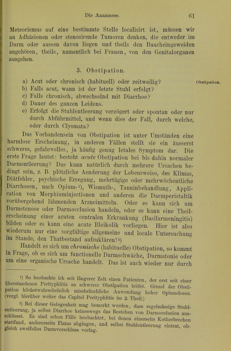 Meteorismus auf eine bestimmte Stelle localisirt ist, müssen wir an Adhäsionen oder stenosirende Tumoren denken, die entweder im Darm oder aussen davon liegen und theils den Baucheingeweiden angehören, theils, namentlich bei Frauen, von den Genitalorganen ausgehen. 3. Obstipation. a) Acut oder chronisch (habituell) oder zeitweilig? Obstipation. b) Falls acut, wann ist der letzte Stuhl erfolgt? c) Falls chronisch, abwechselnd mit Diarrhoe? d) Dauer des ganzen Leidens. e) Erfolgt die Stuhlentleerung verzögert oder spontan oder nur durch Abführmittel, und wenn dies der Fall, durch welche, oder durch Clysmata? Das Vorhandensein von Obstipation ist unter Umständen eine harmlose Erscheinung, in anderen Fällen stellt sie ein äusserst schweres, gefahrvolles, ja häufig genug letales Symptom dar. Die erste Frage lautet: besteht acute Obstipation bei bis dahin normaler Darmentleerung? Das kann natürlich durch mehrere Ursachen be- dingt sein, z. B. plötzliche Aenderung der Lebensweise, des Klimas, Diätfehler, psychische Erregung, mehrtägige oder mehrwöchentliche Diarrhoeen, nach Opium-1), Wismuth-, Tanninbehandlung, Appli- cation von Morphiuminjectionen und anderen die Darmperistaltik vorübergehend lähmenden Arzneimitteln. Oder es kann sich um Darmstenose oder Darmocclusion handeln, oder es kann eine Theil- erscheinung einer acuten centralen Erkrankung (Basilarmeningitis) bilden oder es kann eine acute Bleikolik vorliegen. Hier ist also wiederum nur eine sorgfältige allgemeine und locale Untersuchung im Stande, den Thatbestand aufzuklären!2) Handelt es sich um chronische (habituelle) Obstipation, so kommt m Frage, ob es sich um functionelle Darmschwäche, Darmatonie oder um eine organische Ursache handelt. Das ist auch wieder nur durch 1) So beobachte ich seit längerer Zeit einen Patienten, der erst seit einer ubcrstandenen Perityphlitis an schwerer Obstipation leidet. Grund der Obsti pation höchstwahrscheinlich missbräuchliche Anwendung hoher Opiumdosen (vergl. hierüber weiter das Capitel Perityphlitis im 2. Theil.) 2) Bei dieser Gelegenheit mag bemerkt werden, dass regelmässige Stuhl- ent eerung ja selbst Diarrhoe keineswegs das Bestehen von Darmocclusion aus- sehest Es sind schon Fälle beobachtet, bei denen einerseits Kotherbrechen stattfand, andererseits Flatus abgingen, und selbst Stuhlentleerung eintrat ob- gleich zweifellos Darmverschluss vorlag. '